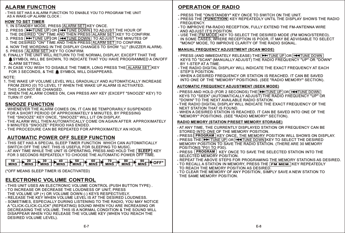 10MINS20MINS30MINS40MINS50MINS OFF*60MINS70MINS80MINS90MINS- THIS SET HAS A SPECIAL SLEEP TIMER FUNCTION  WHICH CAN AUTOMATICALLY  SWITCH OFF THE UNIT. THIS IS USEFUL FOR SLEEPING TO MUSIC.  - AT ANY TIME WHILE THE UNIT IS OPERATING, PRESS AND HOLD THE   SLEEP   KEY   FOR 3 SECONDS REPEATEDLY TO CHOOSE THE AUTOMATIC POWER OFF TIME.(*OFF MEANS SLEEP TIMER IS DEACTIVATED)AUTOMATIC POWER OFF SLEEP FUNCTIONHOW TO SET TIMER- THIS SET HA S A ALARM FUN CTION TO ENABLE YOU TO PROGR AM THE UNIT   AS A WAKE-UP AL ARM CLOCK :  1. IN STANDBY MODE, PRESS  ALARM SET  KEY ONCE.  2. PRESS         TUNE UP  OR         TUNE DOWN   TO AD JUST THE HOUR OF       THE DESIRED &quot;ON&quot; TIME AND THEN PRESS  ALARM SET  KEY TO CONFIRM.  3. PRESS         TUNE UP  OR         TUNE DOWN   TO AD JUST THE MI NUTES OF       THE DESIRED &quot;ON&quot; TIME AND THEN PRESS  ALARM SET  TO CONFIRM.  4. NOW THE WO RDING IN THE DISPLAY CHANGES TO SHOW &quot;     &quot; (BUZZER ALARM).  5. PRESS   AL ARM SET  KEY TO CONFIRM.  6. FINALLY THE UNIT WI LL RETURN TO THE NORMAL DISPLAY, EXCEPT THAT THE          SYMBOL WILL BE SHOWN, TO INDICATE THAT YOU HAVE PROGRAMMED A ON/OFF      ALARM SETTING.7. IN CASE YOU  WISH TO DISABLE THE TIMER, LONG PRESS THE  ALARM SET  KEY      FOR 3 SECONDS, &amp; THE      SYMBOL WILL DISAPPEARS.ALARM FUNCTIONSNOOZE FUNCTION- WHENEVER THE ALARM COMES ON, IT CAN BE TEMPORARILY SUSPENDED   FOR A SHORT PERIOD OF APPROXIMATELY 9 MINUTES, BY PRESSING   THE “SNOOZE” KEY ONCE, &quot;SNOOZE&quot; WILL LIT ON DISPLAY.- THE ALARM WILL THEN AUTOMATICALLY COME ON AGAIN AFTER  APPROXIMATELY   9 MINUTES “SNOOZE” PERIOD HAS ENDED.- THE PROCEDURE CAN BE REPEATED FOR APPROXIMATELY AN HOUR.E-7 E-8ELECTRONIC VOLUME CONTROL- THIS UNIT USES AN  ELECTRONIC VOLUME  CON TROL  .- TO INCREASE OR DECREASE THE LOUDNESS OF  UNIT, PRESS  THE VOLUME UP (+) OR VOLUME DOWN (-) KEYS RESPECTIVELY.- RELEASE THE KEY WHEN VOL UME  LEVEL IS AT THE DESIRED LOUDNESS.  - SOMETIMES, ESPECIALLY DURING LISTENING TO THE RADIO, YOU MAY NOTICE   A &quot;CLICK-CLICK-CLICK&quot; (REPEATING)  SOUND WHEN YOU ARE INCREASING OR   DECREASING THE VOLUME. THIS IS A NORMA L CON DITION &amp; THE SOUND WILL   DISAPPEAR WHEN YOU RELEASE THE VOLUME KEY (WHEN YOU REACH THE   DESIRED VOLUME LEVEL).(PUSH BUTTON TYPE) OPERATION OF RADIO - PRESS THE &quot;ON/STANDBY&quot; KEY ON CE TO SWITCH ON THE UNIT.- PRESS THE                           KEY REPEATEDLY UNTIL THE DISPLAY SHOWS THE RADIO   FREQU ENCY.- TO IMPROVE FM-RADIO RECEPTION, FULLY EXTEND THE FM-ANTENNA WIRE   AND AD JUST IT&apos;S POSITION.- USE THE  FM MO DE  KEY TO SELECT THE DESIRED MODE (FM MONO/ STEREO).   IN SOME CASES, WH ERE RECEPTION IS POOR, IT MAY BE ADVISABLE TO SELECT   &quot;MONO&quot;  MODE, TO IMPROVE CLARITY OF THE RADIO SIGN AL.  MANUAL FREQUENCY ADJUSTMENT (SCAN MODE)- PRESS (AND IMM EDIATELY RELEASE) THE  KEYS TO &quot;SCAN&quot; (MANUALLY ADJUST) THE RADIO FREQUENCY &quot;UP&quot; OR &quot;DOWN&quot;  BY 1-STEP AT A TIME.- THE RADIO DIGITAL DISPLAY WILL INDICATE THE EXACT FREQUENCY AT EACH  STEP’S POS ITION.- WHEN A DESIRED FREQUENCY OR  STATION IS REACHED. IT CAN BE SAVED  INTO ONE OF THE &quot;MEMORY&quot; POSITIONS. (SEE &quot;RADIO MEMORY&quot; SECTION).         TUNE UP  OR         TUNE DOWN   AUTOMATIC FREQUENCY ADJUSTMENT (SEEK MODE) - PRESS AN D HOL D (FOR  2 SECONDS) THE  KEYS TO &quot;SEEK&quot; (AUTOMATICALLY AD JUST) THE RADIO FREQUENCY &quot;UP&quot; OR   &quot;DOWN&quot; TO THE NEXT AVAILABLE RADIO STATION.- THE RADIO DIGITAL DISPLAY WILL INDICATE THE EXACT FREQUENCY OF THE  NEXT STATION THAT IS FOUND.- WHEN A DESIRED STATION  IS REACHED. IT CAN BE SAVED INTO ON E OF THE  &quot;MEMO RY&quot; POSITION S. (SEE &quot;RADIO MEMORY&quot; SECTION).          TUNE UP  OR         TUNE DOWN   FUNCTIONRADIO MEMORY (STATION P RESET MEMORY STORAGE)- AT ANY TIME , THE CURRENTLY DISPLAYED STATION OR FREQUENCY CAN BE  STORED INTO ONE OF THE ME MORY POSITION.- PRESS                       KEY ONCE, THE MEMO RY POSITION  WILL SHOWS ON  DISPLAY.    - PRESS THE         TUNE UP  OR         TUNE DOWN  KEY TO SELECT THE DESIRED   MEMORY POSITION TO SAVE THE RADIO STATION. (THERE ARE 30 MEMORY   POSITIONS &quot;P01 TO P30).- PRESS                          KEY ONCE TO SAVE THE SELECTED STATION  INTO THE   SELECTED MEMORY POSITION.- REPEAT THE ABOVE STEPS FOR PROG RAMING THE MEMO RY STATIONS AS DESIRED. - TO RECALL A STATION  IN MEMORY, PRESS THE                       KEY REPEATEDLY   TO REACH THE ME MORY POS ITION AS DESIRED.- TO CLEAR THE ME MO RY OF AN Y POSITION, SIMP LY SAVE A NEW STATION TO  THE SAME  MEMORY POSITION.  PROGRAMFM MEM.NOTE:1. THE WAKE UP VOLUME LEVEL WILL GRADUALLY AND AUTOMATICALLY INCREASE     FROM ZERO (0) TO LEVEL 17 WHEN THE WAKE UP ALARM IS ACTIVATED.     THIS CAN NOT BE CHANGED.2. WHEN THE ALARM COMES ON, CAN PRESS ANY KEY (EXCEPT &quot;SNOOZE&quot; KEY) TO     TURN IT OFF.PROGRAM