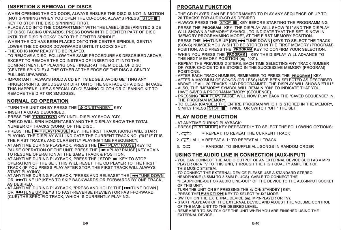 - AT ANYTIME DURING PLAYBACK, PRESS THE   STOP    KEY TO STOP   OPERATION OF THE SET. THIS WILL RESET THE CD PLAYER TO THE FIRST   TRACK (IF YOU PRESS PLAY AFTER STOP, THE FIRST TRACK WILL ALWAYS   START PLAYING).     INSERTION &amp; REMOVAL OF DISCS- WHEN OPENING THE CD-DOOR, ALWAYS ENSURE THE DISC IS NOT IN MOTION   (NOT SPINNING) WHEN YOU OPEN THE CD-DOOR. ALWAYS PRESS   STOP     KEY TO STOP THE DISC SPINNING FIRST.                          - PLACE A CD INTO THE COMPARTMENT WITH THE LABEL-SIDE (PRINTED SIDE   OF DISC) FACING UPWARDS. PRESS DOWN IN THE CENTER PART OF DISC  UNTIL THE DISC &quot;LOCKS&quot; ONTO THE CENTER SPINDLE.- WHEN THE CD HAS BEEN PLACED ONTO THE CENTER SPINDLE, GENTLY   LOWER THE CD-DOOR DOWNWARDS UNTIL IT LOCKS SHUT. - THE CD IS NOW READY TO BE PLAYED.- TO REMOVE A DISC, FOLLOW THE SAME PROCEDURE AS DESCRIBED ABOVE,   EXCEPT TO REMOVE THE CD INSTEAD OF INSERTING IT INTO THE   COMPARTMENT, BY PLACING ONE FINGER AT THE MIDDLE OF DISC   (CENTER SPINDLE) &amp; THE OTHER AT THE EDGE OF THE DISC &amp; GENTLY   PULLING UPWARDS.- IMPORTANT : ALWAYS HOLD A CD BY ITS EDGES. AVOID GETTING ANY   FINGER PRINTS, SMUDGES OR DIRT ONTO THE SURFACE OF A DISC. IN CASE   THIS HAPPENS, USE A SPECIAL CD-CLEANING CLOTH OR CLEANING KIT TO   REMOVE THE DIRT OR SMUDGES.NORMAL CD OPERATION- TURN THE UNIT ON BY PRESS THE       ON/   KEY.- INSERT A CD AS DESCRIBED.  - PRESS THE                         KEY UNTIL DISPLAY SHOW &quot;CD&quot;.- THE CD WILL SPIN MOMENTARILY AND THE DISPLAY SHOW THE TOTAL   NUMBER OF TRACKS (SONG) OF THE DISC. - PRESS THE           PLAY/ PAUSE  KEY, THE FIRST TRACK (SONG) WILL START   PLAYING. THE DISPLAY WILL INDICATE THE CURRENT TRACK NO. (&quot;01&quot; IF IT IS   THE FIRST TRACK), AND CURRENTLY PLAYING TIME FREQUENCY. STANDBY FUNCTION- AT ANYTIME DURING PLAYBACK, PRESS THE KEY TO   PAUSE OPERATION OF THE UNIT. PRESS THE           PLAY/ PAUSE    TO RESUME OPERATION AT THE SAME TRACK &amp; POSITION.             PLAY/ PAUSE  KEY AGAIN - AT ANYTIME DURING PLAYBACK, &quot;PRESS AND HOLD&quot;   OR         TUNE UP  KEYS TO FAST-REVERSE (REVIEW) OR FAST-FORWARD   (CUE) THE SPECIFIC TRACK, WHICH IS CURRENTLY PLAYING.THE         TUNE DOWN  - AT ANYTIME DURING PLAYBACK, &quot;PRESS AND RELEASE&quot; THE         TUNE DOWN    OR         TUNE UP  KEYS TO SKIP BACKWARDS OR FORWARDS BY ONE TRACK,  AS DESIRED.E-9 E-10PROGRAM FUNCTION- AFTER EACH TRACK NUMBER, REMEMBER TO PRESS THE   KEY.- AFTER A MAXIMUM OF  SONGS  (OR  LESS) HAVE BEEN  SELECTED AS DESCRIBED   ABOVE. IF ALL 20 TRACKS  HAD  PROGRAMMED, THE DISPLAY WILL SHOWS &quot;FULL&quot;.                    - THE CD PLAYER CAN BE PROGRAMMED TO PLAY ANY SEQUENCE OF UP TO   20 TRACKS FOR AUDIO-CD AS DESIRED.- ALWAYS PRESS THE KEY BEFORE STARTING THE PROGRAMMING.   STOP           - PRESS THE                      KEY ,THE DISPLAY WILL SHOW &quot;01&quot; AND THE DISPLAY   WILL SHOWN A &quot;MEMORY” SYMBOL, TO INDICATE THAT THE SET IS NOW IN   “MEMORY PROGRAMMING MODE&quot;, AT THE FIRST MEMORY POSITION.- REPEAT THE PREVIOUS 2 STEPS, EACH TIME SELECTING ANY TRACK NUMBER   OF YOUR CHOICE TO BE STORED IN THE SUCCESSIVE MEMORY (PROGRAM)   POSITIONS.- WHEN YOU PRESS  THE DISPLAY WILL ADVANCE TO   THE NEXT MEMORY POSITION (eg. &quot;02&quot;).THE   KEY                       - PRESS THE         TUNE UP  OR         TUNE DOWN  KEYS TO SELECT THE TRACK   (SONG)  NUMBER YOU WISH TO BE STORED IN THE FIRST MEMORY (PROGRAM)   POSITION, AND PRESS THE                     KEY TO CONFIRM YOUR SELECTION.PROGRAMPROGRAMPROGRAMPROGRAM  HAVE SAVED A PROGRAM-MEMORY (SEQUENCE).- PRESSING             PLAY/ PAUSE  WILL NOW  PLAY BACK THE &quot;SAVED SEQUENCE&quot; IN   THE PROGRAM MEMORY.- TO CLEAR (CANCEL) THE ENTIRE PROGRAM WHICH IS STORED IN THE MEMORY,   SIMPLY PRESS    STOP           TWICE, OR SWITCH  &quot;OFF&quot; THE SET.- ALSO, THE &quot;MEMORY&quot; SYMBOL WILL REMAIN &quot;ON&quot; TO INDICATE THAT YOU PLAY MODE FUNCTION- AT AN YTIME  DURING PLAYBACK:- PRESS  PLAY MODE  KEY REPEATEDLY TO SELECT THE FOL LOWING OP TIONS:USING THE AUDIO LINE IN CONNECTION (AUX-INPUT)- YOU CAN CONNECT THE AUDIO OUTPUT OF AN EXTERNAL DEVICE SUCH AS A MP3   PLAYER OR A TV TO THIS UNIT, THROUGH THE HIGH QUALITY AMPLIFIER OF   THIS MUSIC SYSTEM.- TO CONNECT THE EXTERNAL DEVICE PLEASE USE A STANDARD STEREO   HEADPHONE (3.5MM TO 3.5MM PLUGS)  CABLE TO CONNECT THE   &quot;HEADPHONE-OUT OR AUDIO LINE-OUT&quot; OF THE DEVICE TO THE AUX-INPUT SOCKET   OF THIS UNIT.- TURN THE UNIT ON BY PRESSING THE KEY.- PRESS THE                          KEY TO SELECT &quot;AUX&quot; MODE. - SWITCH ON THE EXTERNAL DEVICE (eg. MP3-PLAYER OR TV). - START PLAYBACK OF THE EXTERNAL DEVICE AND ADJUST THE VOLUME CONTROL   OF THE MAIN UNIT TO THE DESIRED LEVEL.- REMEMBER TO SWITCH OFF THE UNIT WHEN YOU ARE FINISHED USING THE   EXTERNAL DEVICE.        ON/     STANDBYFUNCTION1.                     = REPEAT: TO REPEAT THE CURRENT TRACK 2.            ALL  = REPEAT ALL: TO REPEAT ALL TRACK 3.                     = RANDOM: TO SHUFFLE ALL SONGS  IN RANDOM  ORDER  