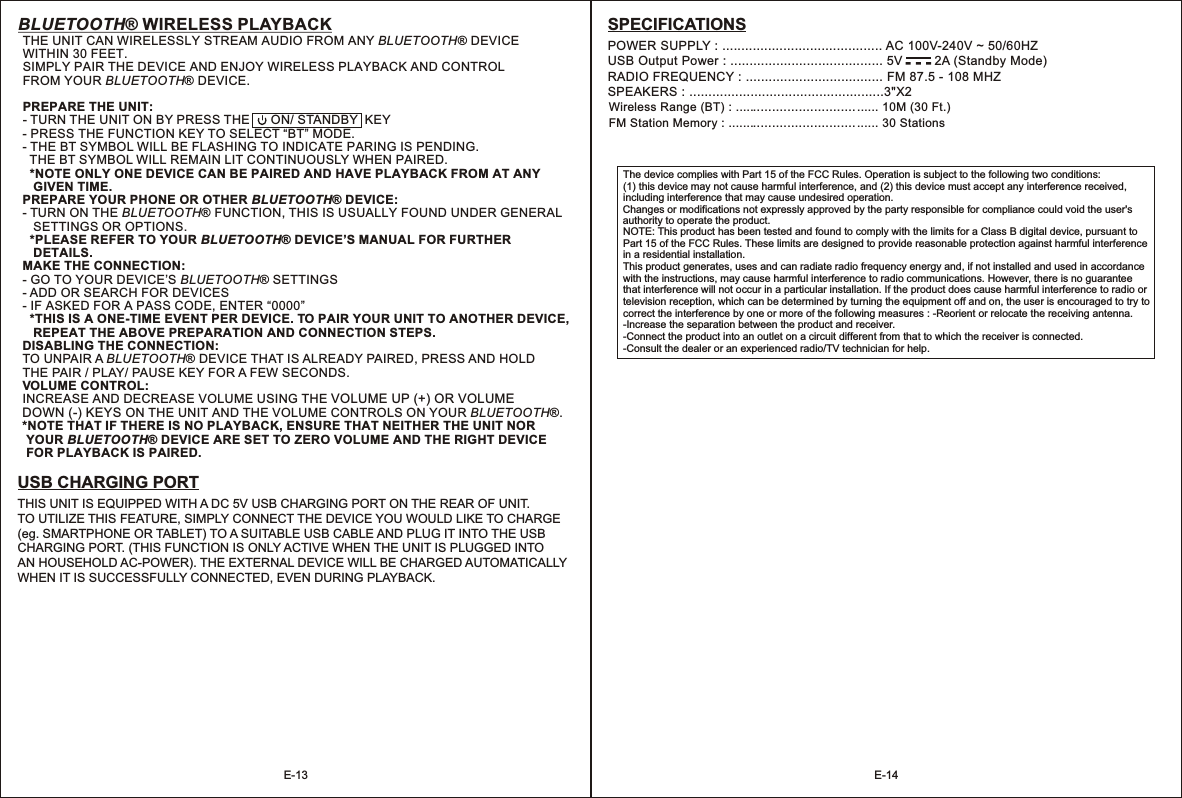 BLUETOOTH® WIRELESS PLAYBACKTHE UNIT CAN WIRELESSLY STREAM AUDIO FROM ANY  ® DEVICE WITHIN 30 FEET. SIMPLY PAIR THE DEVICE AND ENJOY WIRELESS PLAYBACK AND CONTROL FROM YOUR BLUETOOTH  DEVICE.PREPARE THE UNIT:- TURN THE UNIT ON BY PRESS THE      ON/ STANDBY  KEY - PRESS THE FUNCTION KEY TO SELECT “BT” MODE.- THE BT SYMBOL WILL BE FLASHING TO INDICATE PARING IS PENDING.   THE BT SYMBOL WILL REMAIN LIT CONTINUOUSLY WHEN PAIRED.  *NOTE ONLY ONE DEVICE CAN BE PAIRED AND HAVE PLAYBACK FROM AT ANY    GIVEN TIME.PREPARE YOUR PHONE OR OTHER BLUETOOTH® DEVICE:- TURN ON THE BLUETOOTH® FUNCTION, THIS IS USUALLY FOUND UNDER GENERAL    SETTINGS OR OPTIONS.   *PLEASE REFER TO YOUR BLUETOOTH® DEVICE’S MANUAL FOR FURTHER    DETAILS.MAKE THE CONNECTION:- GO TO YOUR DEVICE’S BLUETOOTH® SETTINGS- ADD OR SEARCH FOR DEVICES- IF ASKED FOR A PASS CODE, ENTER “0000”  *THIS IS A ONE-TIME EVENT PER DEVICE. TO PAIR YOUR UNIT TO ANOTHER DEVICE,    REPEAT THE ABOVE PREPARATION AND CONNECTION STEPS.DISABLING THE CONNECTION:TO UNPAIR A BLUETOOTH® DEVICE THAT IS ALREADY PAIRED, PRESS AND HOLD THE PAIR / PLAY/ PAUSE KEY FOR A FEW SECONDS.VOLUME CONTROL:INCREASE AND DECREASE VOLUME USING THE ON THE UNIT AND THE VOLUME CONTROLS ON YOUR BLUETOOTH®.*NOTE THAT IF THERE IS NO PLAYBACK, ENSURE THAT NEITHER THE UNIT NOR  YOUR BLUETOOTH® DEVICE ARE SET TO ZERO VOLUME AND THE RIGHT DEVICE  FOR PLAYBACK IS PAIRED. BLUETOOTH®VOLUME UP (+) OR VOLUME DOWN (-) KEYS The device complies with Part 15 of the FCC Rules. Operation is subject to the following two conditions: (1) this device may not cause harmful interference, and (2) this device must accept any interference received, including interference that may cause undesired operation. Changes or modifications not expressly approved by the party responsible for compliance could void the user&apos;s authority to operate the product. NOTE: This product has been tested and found to comply with the limits for a Class B digital device, pursuant to Part 15 of the FCC Rules. These limits are designed to provide reasonable protection against harmful interference in a residential installation. This product generates, uses and can radiate radio frequency energy and, if not installed and used in accordance with the instructions, may cause harmful interference to radio communications. However, there is no guarantee that interference will not occur in a particular installation. If the product does cause harmful interference to radio or television reception, which can be determined by turning the equipment off and on, the user is encouraged to try to correct the interference by one or more of the following measures : -Reorient or relocate the receiving antenna. -Increase the separation between the product and receiver. -Connect the product into an outlet on a circuit different from that to which the receiver is connected. -Consult the dealer or an experienced radio/TV technician for help. E-13 E-14USB CHARGING PORTTHIS UNIT IS EQUIPPED WITH A DC 5V USB CHARGING PORT ON THE REAR OF UNIT. TO UTILIZE THIS FEATURE, SIMPLY CONNECT THE DEVICE YOU WOULD LIKE TO CHARGE (eg. SMARTPHONE OR TABLET) TO A SUITABLE USB CABLE AND PLUG IT INTO THE USB CHARGING PORT. (THIS FUNCTION IS ONLY ACTIVE WHEN THE UNIT IS PLUGGED INTO AN HOUSEHOLD AC-POWER). THE EXTERNAL DEVICE WILL BE CHARGED AUTOMATICALLY WHEN IT IS SUCCESSFULLY CONNECTED, EVEN DURING PLAYBACK.    POWER SUPPLY : .... .. AC 100V-240V ~ 50/60HZUSB Output Power : ........................................ RADIO FREQUENCY : .................................... FM 87.5 - 108 MHZSPEAKERS : ...................................................3&quot;X2  Wireless Range (BT) : ...................................... 10M (30 Ft.)FM Station Memory : ........................................ 30 Stations....................................5V         2A (Standby Mode)SPECIFICATIONS-  -  -