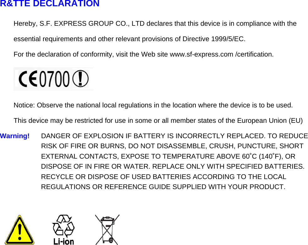 R&amp;TTE DECLARATION Hereby, S.F. EXPRESS GROUP CO., LTD declares that this device is in compliance with the  essential requirements and other relevant provisions of Directive 1999/5/EC. For the declaration of conformity, visit the Web site www.sf-express.com /certification.   Notice: Observe the national local regulations in the location where the device is to be used. This device may be restricted for use in some or all member states of the European Union (EU) Warning!   DANGER OF EXPLOSION IF BATTERY IS INCORRECTLY REPLACED. TO REDUCE RISK OF FIRE OR BURNS, DO NOT DISASSEMBLE, CRUSH, PUNCTURE, SHORT EXTERNAL CONTACTS, EXPOSE TO TEMPERATURE ABOVE 60˚C (140˚F), OR DISPOSE OF IN FIRE OR WATER. REPLACE ONLY WITH SPECIFIED BATTERIES. RECYCLE OR DISPOSE OF USED BATTERIES ACCORDING TO THE LOCAL REGULATIONS OR REFERENCE GUIDE SUPPLIED WITH YOUR PRODUCT.    