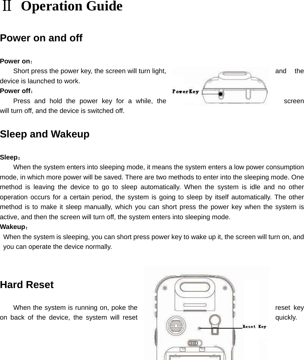 Ⅱ Operation Guide Power on and off Power on： Short press the power key, the screen will turn light,  and  the device is launched to work.   Power off： Press and hold the power key for a while, the  screen will turn off, and the device is switched off. Sleep and Wakeup Sleep： When the system enters into sleeping mode, it means the system enters a low power consumption mode, in which more power will be saved. There are two methods to enter into the sleeping mode. One method is leaving the device to go to sleep automatically. When the system is idle and no other operation occurs for a certain period, the system is going to sleep by itself automatically. The other method is to make it sleep manually, which you can short press the power key when the system is active, and then the screen will turn off, the system enters into sleeping mode. Wakeup：   When the system is sleeping, you can short press power key to wake up it, the screen will turn on, and you can operate the device normally. Hard Reset When the system is running on, poke the  reset  key on back of the device, the system will reset  quickly.            