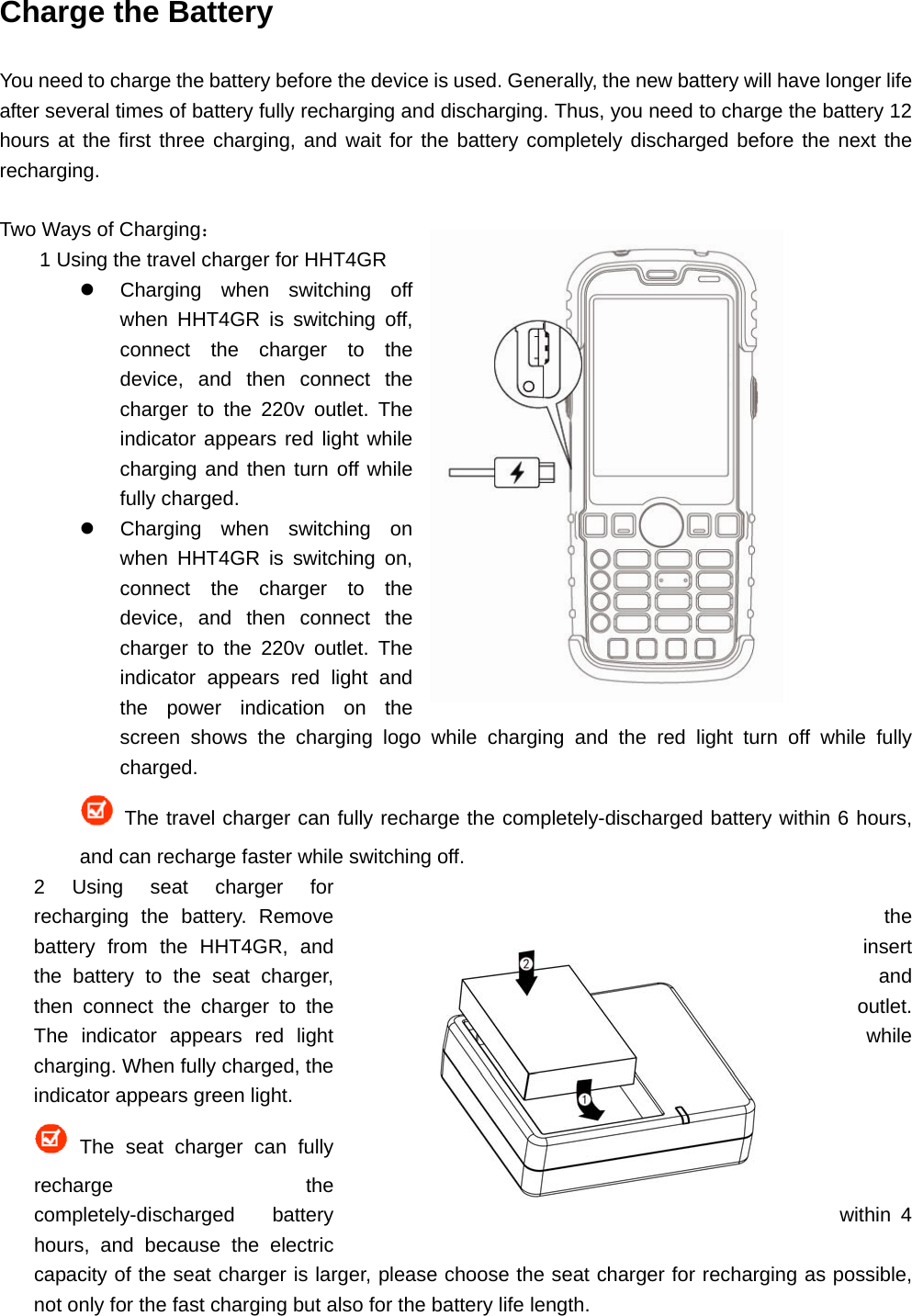 Charge the Battery You need to charge the battery before the device is used. Generally, the new battery will have longer life after several times of battery fully recharging and discharging. Thus, you need to charge the battery 12 hours at the first three charging, and wait for the battery completely discharged before the next the recharging.  Two Ways of Charging： 1 Using the travel charger for HHT4GR   Charging when switching off when HHT4GR is switching off, connect the charger to the device, and then connect the charger to the 220v outlet. The indicator appears red light while charging and then turn off while fully charged.   Charging when switching on when HHT4GR is switching on, connect the charger to the device, and then connect the charger to the 220v outlet. The indicator appears red light and the power indication on the screen shows the charging logo while charging and the red light turn off while fully charged.  The travel charger can fully recharge the completely-discharged battery within 6 hours, and can recharge faster while switching off. 2 Using seat charger for recharging the battery. Remove  the battery from the HHT4GR, and  insert the battery to the seat charger,  and then connect the charger to the  outlet. The indicator appears red light  while charging. When fully charged, the indicator appears green light.  The seat charger can fully recharge the completely-discharged battery  within 4 hours, and because the electric capacity of the seat charger is larger, please choose the seat charger for recharging as possible, not only for the fast charging but also for the battery life length. 