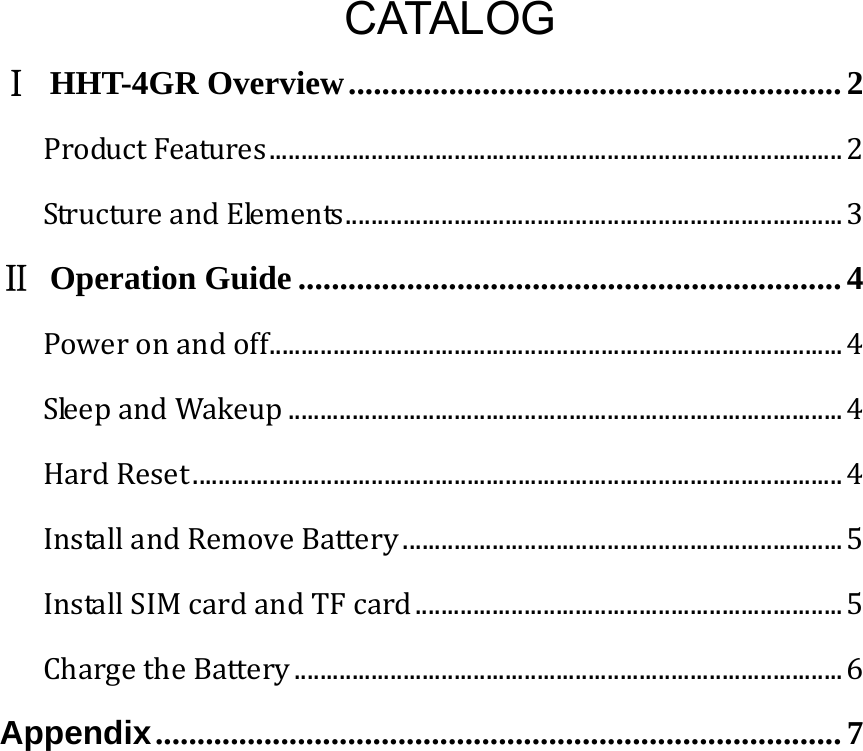   CATALOG Ⅰ HHT-4GR Overview ........................................................... 2ProductFeatures..........................................................................................2StructureandElements..............................................................................3Ⅱ Operation Guide ................................................................. 4Poweronandoff..........................................................................................4SleepandWakeup.......................................................................................4HardReset......................................................................................................4InstallandRemoveBattery.....................................................................5InstallSIMcardandTFcard...................................................................5ChargetheBattery......................................................................................6Appendix .................................................................................. 7