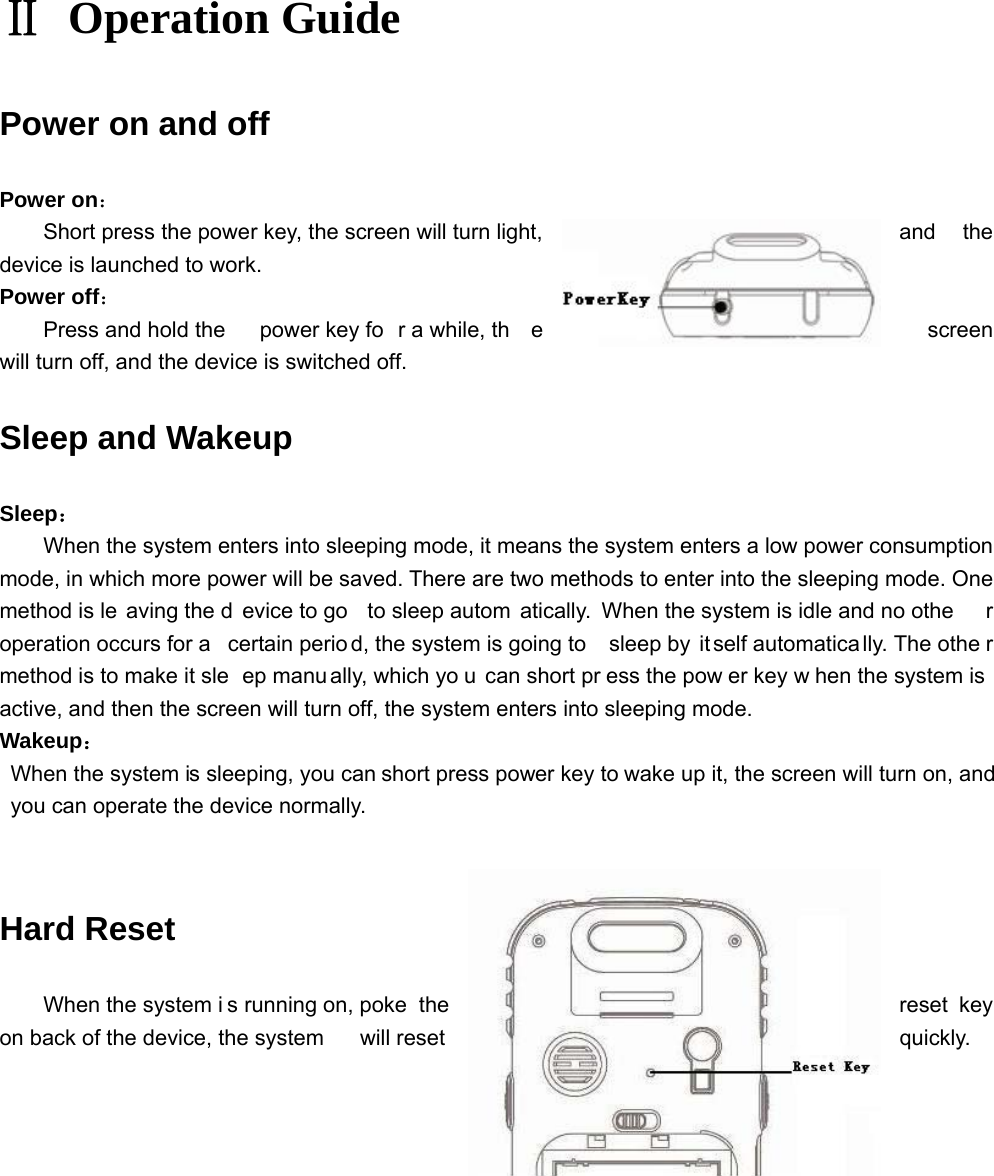 Ⅱ Operation Guide Power on and off Power on： Short press the power key, the screen will turn light,  and  the device is launched to work.   Power off： Press and hold the  power key fo r a while, th e  screen will turn off, and the device is switched off. Sleep and Wakeup Sleep： When the system enters into sleeping mode, it means the system enters a low power consumption mode, in which more power will be saved. There are two methods to enter into the sleeping mode. One method is le aving the d evice to go  to sleep autom atically. When the system is idle and no othe r operation occurs for a  certain perio d, the system is going to  sleep by  it self automatica lly. The othe r method is to make it sle ep manu ally, which yo u can short pr ess the pow er key w hen the system is active, and then the screen will turn off, the system enters into sleeping mode. Wakeup：   When the system is sleeping, you can short press power key to wake up it, the screen will turn on, and you can operate the device normally. Hard Reset When the system i s running on, poke  the  reset  key on back of the device, the system  will reset   quickly.            