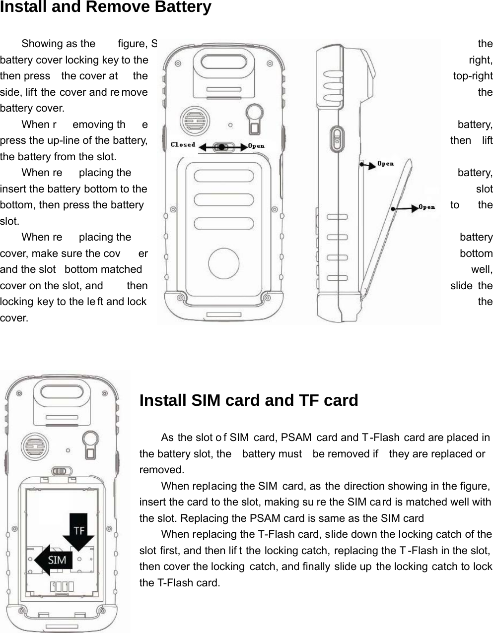 Install and Remove Battery   Showing as the  figure, Slide the battery cover locking key to the  right, then press  the cover at  the  top-right side, lift the cover and re move  the battery cover. When r emoving th e  battery, press the up-line of the battery,  then  lift the battery from the slot. When re placing the   battery, insert the battery bottom to the  slot bottom, then press the battery  to  the slot.    When re placing the   battery cover, make sure the cov er  bottom and the slot  bottom matched  well, cover on the slot, and  then  slide the locking key to the le ft and lock  the cover. Install SIM card and TF card As the slot o f SIM card, PSAM card and T -Flash card are placed in  the battery slot, the  battery must  be removed if  they are replaced or removed. When replacing the SIM card, as the direction showing in the figure,  insert the card to the slot, making su re the SIM card is matched well with the slot. Replacing the PSAM card is same as the SIM card When replacing the T-Flash card, slide down the locking catch of the slot first, and then lif t the locking catch, replacing the T -Flash in the slot, then cover the locking  catch, and finally slide up the locking catch to lock the T-Flash card. 