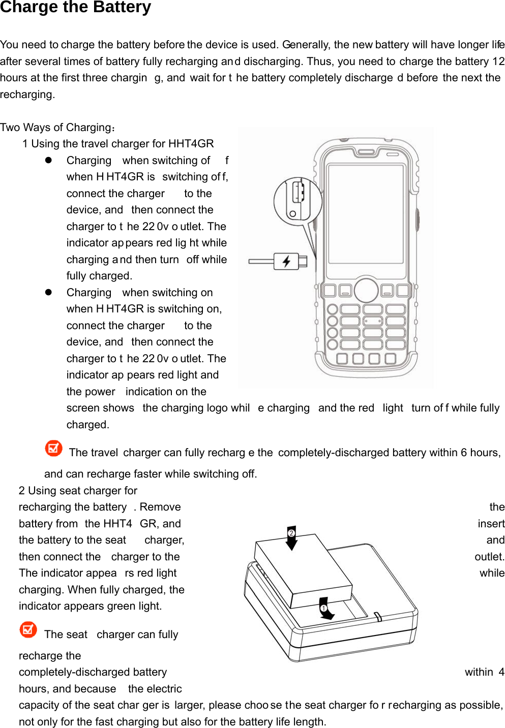 Charge the Battery You need to charge the battery before the device is used. Generally, the new battery will have longer life after several times of battery fully recharging and discharging. Thus, you need to charge the battery 12 hours at the first three chargin g, and  wait for t he battery completely discharge d before  the next the  recharging.  Two Ways of Charging： 1 Using the travel charger for HHT4GR   Charging when switching of f when H HT4GR is  switching of f, connect the charger  to the device, and  then connect the charger to t he 22 0v o utlet. The indicator ap pears red lig ht while  charging a nd then turn  off while fully charged.   Charging when switching on  when H HT4GR is switching on,  connect the charger  to the device, and  then connect the charger to t he 22 0v o utlet. The indicator ap pears red light and  the power  indication on the  screen shows  the charging logo whil e charging  and the red  light  turn of f while fully charged.   The travel charger can fully recharg e the completely-discharged battery within 6 hours, and can recharge faster while switching off. 2 Using seat charger for  recharging the battery . Remove   the battery from  the HHT4 GR, and   insert the battery to the seat  charger,  and then connect the  charger to the  outlet. The indicator appea rs red light   while charging. When fully charged, the indicator appears green light.  The seat  charger can fully recharge the completely-discharged battery  within 4 hours, and because  the electric capacity of the seat char ger is larger, please choo se the seat charger fo r recharging as possible, not only for the fast charging but also for the battery life length. 