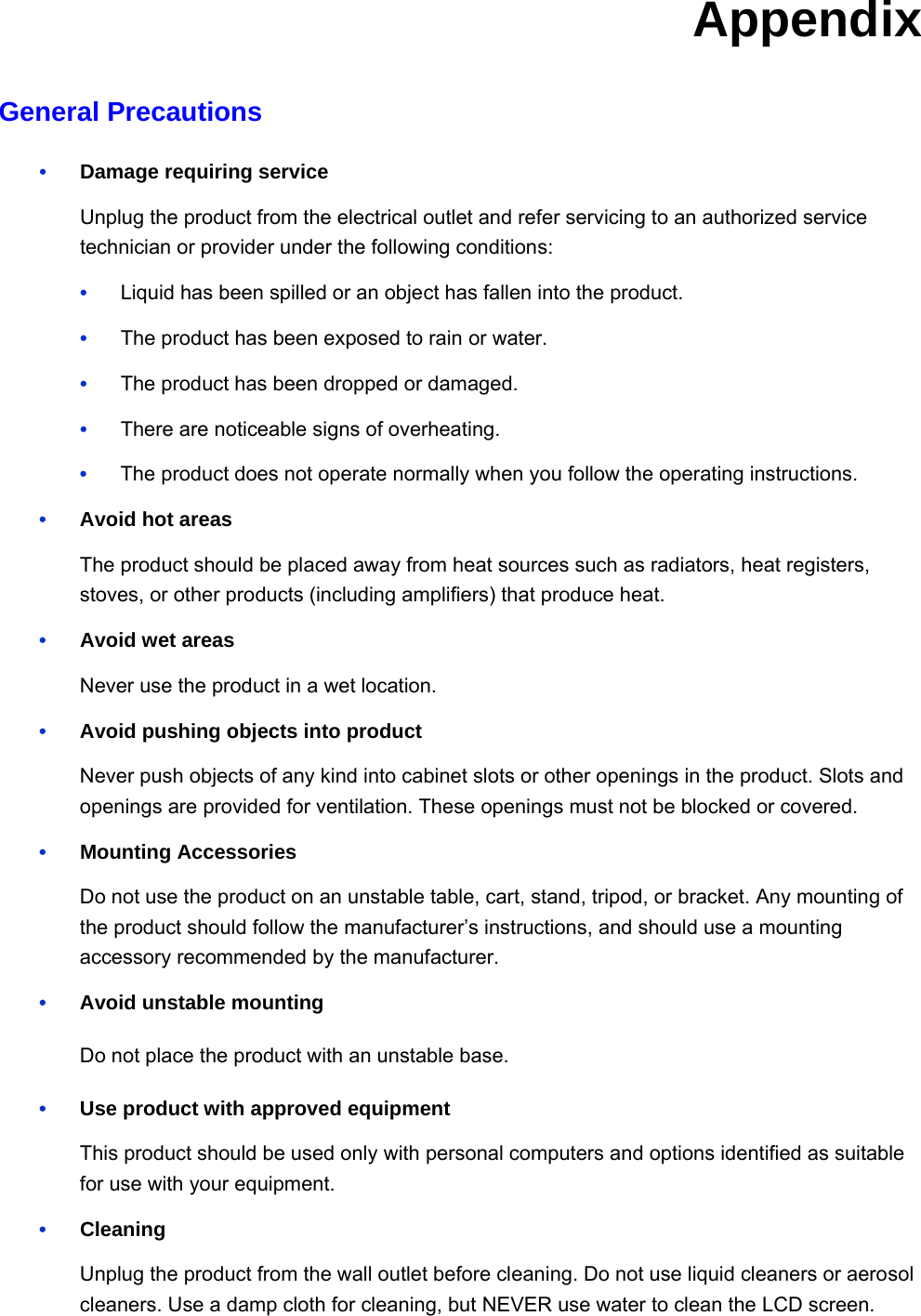 Appendix General Precautions •    Damage requiring service Unplug the product from the electrical outlet and refer servicing to an authorized service technician or provider under the following conditions: •   Liquid has been spilled or an object has fallen into the product. •   The product has been exposed to rain or water. •   The product has been dropped or damaged. •   There are noticeable signs of overheating. •   The product does not operate normally when you follow the operating instructions. •    Avoid hot areas The product should be placed away from heat sources such as radiators, heat registers, stoves, or other products (including amplifiers) that produce heat. •   Avoid wet areas Never use the product in a wet location. •    Avoid pushing objects into product Never push objects of any kind into cabinet slots or other openings in the product. Slots and openings are provided for ventilation. These openings must not be blocked or covered. •   Mounting Accessories Do not use the product on an unstable table, cart, stand, tripod, or bracket. Any mounting of the product should follow the manufacturer’s instructions, and should use a mounting accessory recommended by the manufacturer. •    Avoid unstable mounting Do not place the product with an unstable base. •    Use product with approved equipment This product should be used only with personal computers and options identified as suitable for use with your equipment. •   Cleaning Unplug the product from the wall outlet before cleaning. Do not use liquid cleaners or aerosol cleaners. Use a damp cloth for cleaning, but NEVER use water to clean the LCD screen.  