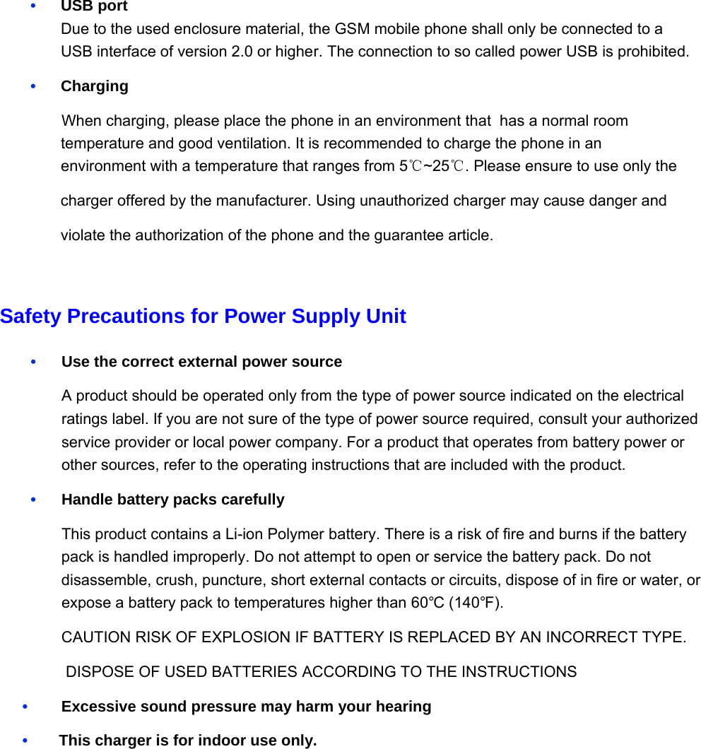 •   USB port Due to the used enclosure material, the GSM mobile phone shall only be connected to a USB interface of version 2.0 or higher. The connection to so called power USB is prohibited. •   Charging     When charging, please place the phone in an environment that  has a normal room temperature and good ventilation. It is recommended to charge the phone in an environment with a temperature that ranges from 5℃~25℃. Please ensure to use only the charger offered by the manufacturer. Using unauthorized charger may cause danger and violate the authorization of the phone and the guarantee article.  Safety Precautions for Power Supply Unit •    Use the correct external power source A product should be operated only from the type of power source indicated on the electrical ratings label. If you are not sure of the type of power source required, consult your authorized service provider or local power company. For a product that operates from battery power or other sources, refer to the operating instructions that are included with the product. •    Handle battery packs carefully This product contains a Li-ion Polymer battery. There is a risk of fire and burns if the battery pack is handled improperly. Do not attempt to open or service the battery pack. Do not disassemble, crush, puncture, short external contacts or circuits, dispose of in fire or water, or expose a battery pack to temperatures higher than 60°C (140°F). CAUTION RISK OF EXPLOSION IF BATTERY IS REPLACED BY AN INCORRECT TYPE.  DISPOSE OF USED BATTERIES ACCORDING TO THE INSTRUCTIONS •    Excessive sound pressure may harm your hearing •        This charger is for indoor use only.         
