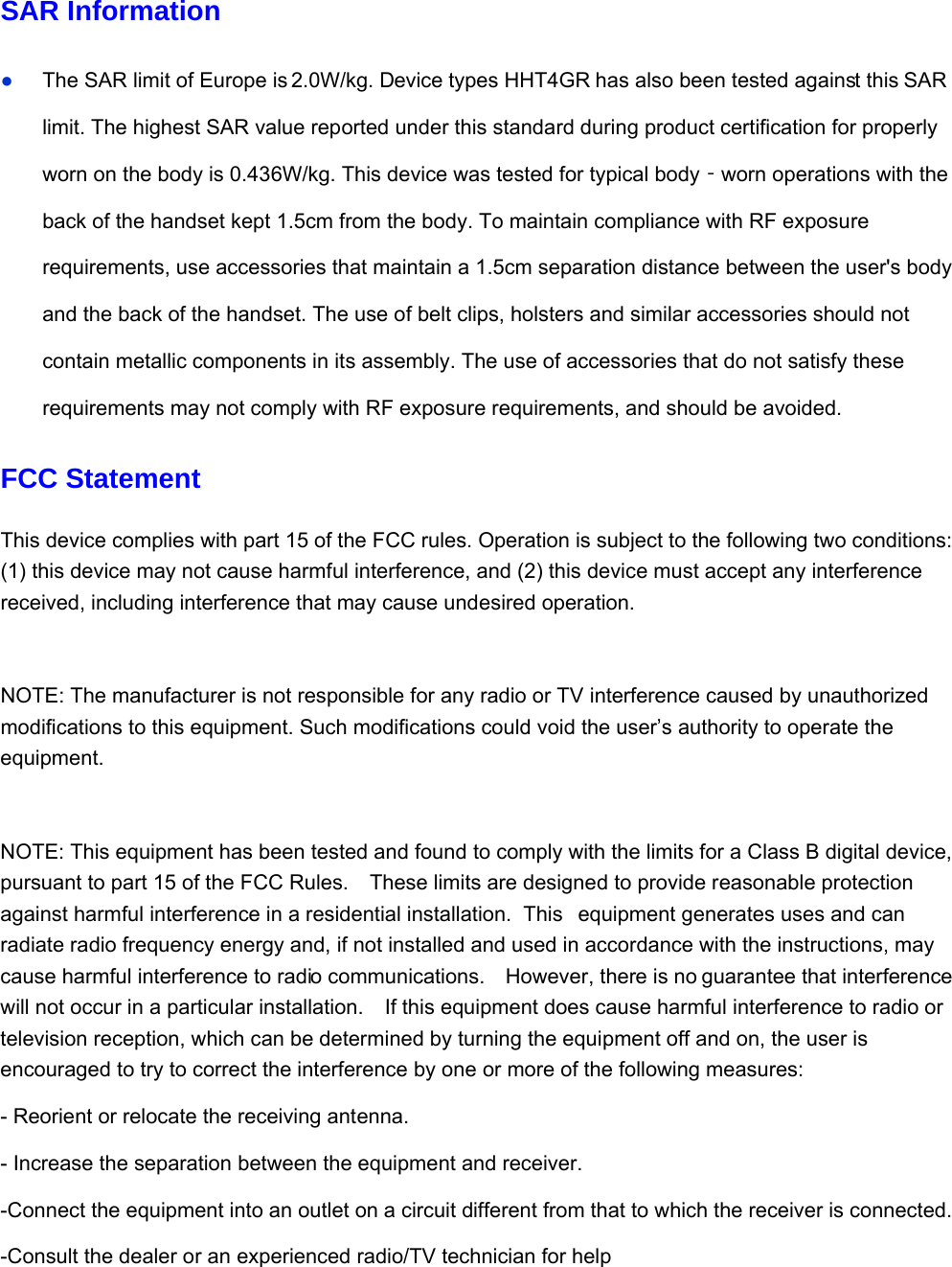 SAR Information ● The SAR limit of Europe is 2.0W/kg. Device types HHT4GR has also been tested against this SAR limit. The highest SAR value reported under this standard during product certification for properly worn on the body is 0.436W/kg. This device was tested for typical body worn operations with the ‐back of the handset kept 1.5cm from the body. To maintain compliance with RF exposure requirements, use accessories that maintain a 1.5cm separation distance between the user&apos;s body and the back of the handset. The use of belt clips, holsters and similar accessories should not contain metallic components in its assembly. The use of accessories that do not satisfy these requirements may not comply with RF exposure requirements, and should be avoided. FCC Statement This device complies with part 15 of the FCC rules. Operation is subject to the following two conditions: (1) this device may not cause harmful interference, and (2) this device must accept any interference received, including interference that may cause undesired operation.  NOTE: The manufacturer is not responsible for any radio or TV interference caused by unauthorized modifications to this equipment. Such modifications could void the user’s authority to operate the equipment.  NOTE: This equipment has been tested and found to comply with the limits for a Class B digital device, pursuant to part 15 of the FCC Rules.    These limits are designed to provide reasonable protection against harmful interference in a residential installation.  This  equipment generates uses and can radiate radio frequency energy and, if not installed and used in accordance with the instructions, may cause harmful interference to radio communications.    However, there is no guarantee that interference will not occur in a particular installation.    If this equipment does cause harmful interference to radio or television reception, which can be determined by turning the equipment off and on, the user is encouraged to try to correct the interference by one or more of the following measures: - Reorient or relocate the receiving antenna. - Increase the separation between the equipment and receiver. -Connect the equipment into an outlet on a circuit different from that to which the receiver is connected. -Consult the dealer or an experienced radio/TV technician for help   