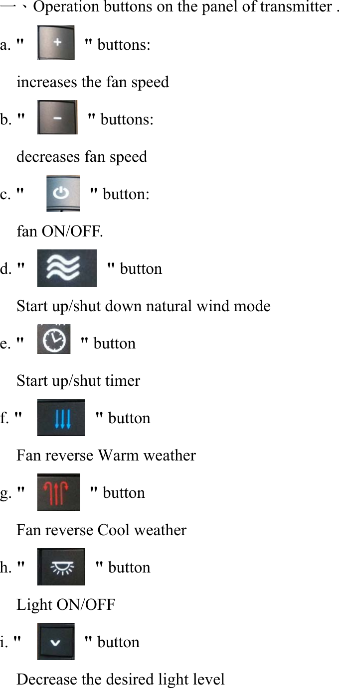 一、Operation buttons on the panel of transmitter . a. &quot;                                 &quot; buttons:     increases the fan speed b. &quot;                                 &quot; buttons: decreases fan speed c. &quot;       &quot; button: fan ON/OFF. d. &quot;       &quot; button Start up/shut down natural wind mode e. &quot;       &quot; button     Start up/shut timer f. &quot;       &quot; button Fan reverse Warm weather g. &quot;       &quot; button     Fan reverse Cool weather h. &quot;       &quot; button     Light ON/OFF i. &quot;       &quot; button Decrease the desired light level 