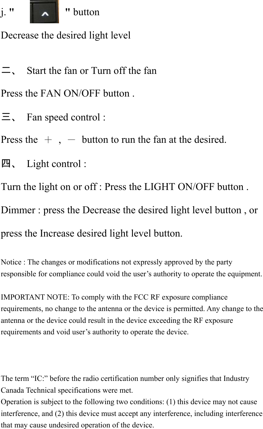 j. &quot;       &quot; button Decrease the desired light level  二、  Start the fan or Turn off the fan Press the FAN ON/OFF button . 三、  Fan speed control : Press the  ＋ , －  button to run the fan at the desired. 四、  Light control : Turn the light on or off : Press the LIGHT ON/OFF button . Dimmer : press the Decrease the desired light level button , or press the Increase desired light level button.  Notice : The changes or modifications not expressly approved by the party responsible for compliance could void the user’s authority to operate the equipment.  IMPORTANT NOTE: To comply with the FCC RF exposure compliance requirements, no change to the antenna or the device is permitted. Any change to the antenna or the device could result in the device exceeding the RF exposure requirements and void user’s authority to operate the device.    The term “IC:” before the radio certification number only signifies that Industry Canada Technical specifications were met. Operation is subject to the following two conditions: (1) this device may not cause interference, and (2) this device must accept any interference, including interference that may cause undesired operation of the device.  