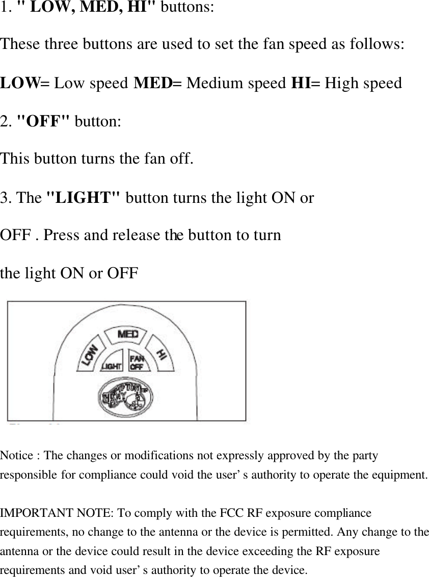 1. &quot; LOW, MED, HI&quot; buttons: These three buttons are used to set the fan speed as follows: LOW= Low speed MED= Medium speed HI= High speed 2. &quot;OFF&quot; button: This button turns the fan off. 3. The &quot;LIGHT&quot; button turns the light ON or OFF . Press and release the button to turn the light ON or OFF   Notice : The changes or modifications not expressly approved by the party responsible for compliance could void the user’s authority to operate the equipment.  IMPORTANT NOTE: To comply with the FCC RF exposure compliance requirements, no change to the antenna or the device is permitted. Any change to the antenna or the device could result in the device exceeding the RF exposure requirements and void user’s authority to operate the device.  