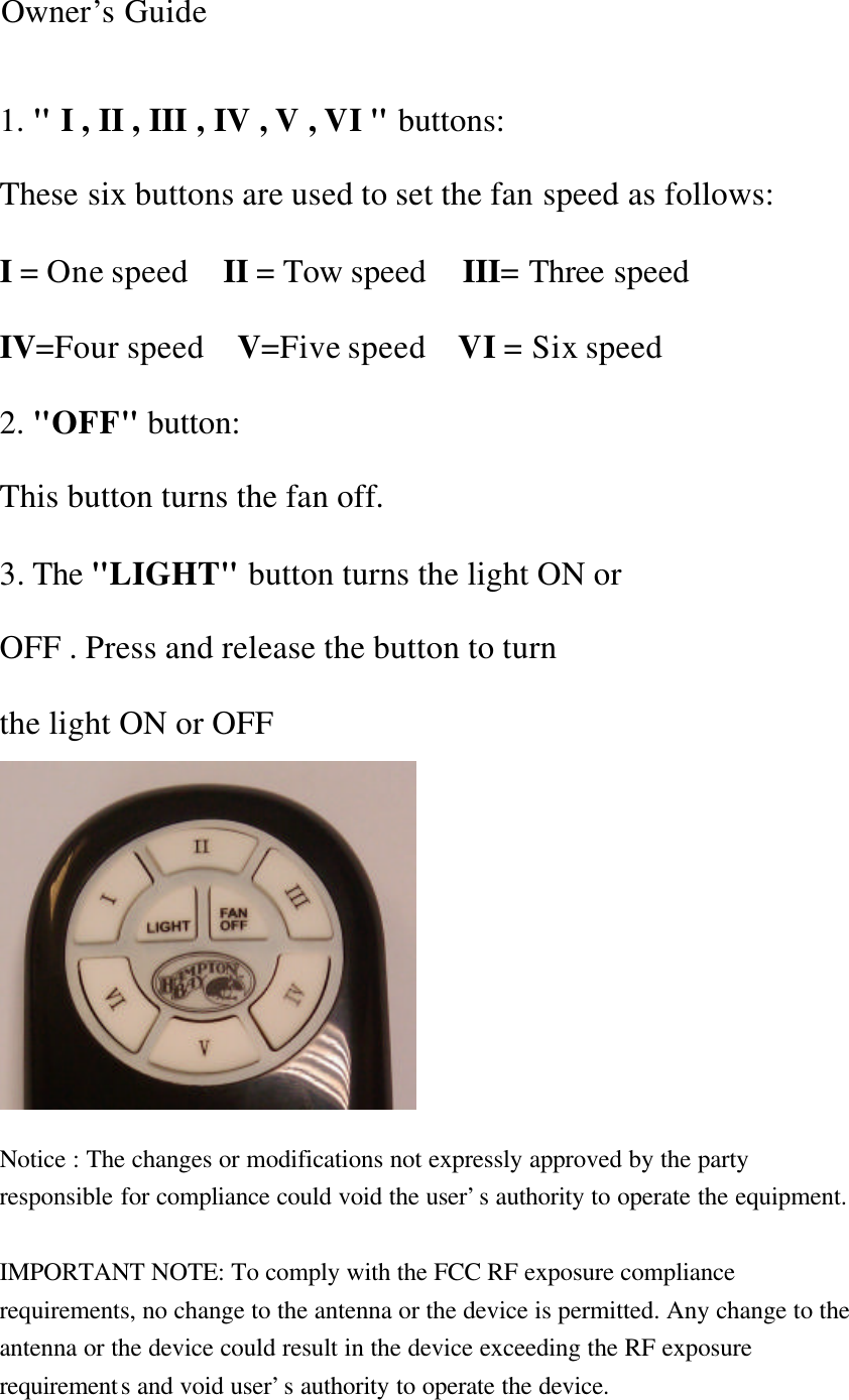 Owner’s Guide 1. &quot; I , II , III , IV , V , VI &quot; buttons: These six buttons are used to set the fan speed as follows: I = One speed   II = Tow speed  III= Three speed     IV=Four speed  V=Five speed    VI = Six speed 2. &quot;OFF&quot; button: This button turns the fan off. 3. The &quot;LIGHT&quot; button turns the light ON or OFF . Press and release the button to turn the light ON or OFF         Notice : The changes or modifications not expressly approved by the party responsible for compliance could void the user’s authority to operate the equipment.  IMPORTANT NOTE: To comply with the FCC RF exposure compliance requirements, no change to the antenna or the device is permitted. Any change to the antenna or the device could result in the device exceeding the RF exposure requirements and void user’s authority to operate the device. 