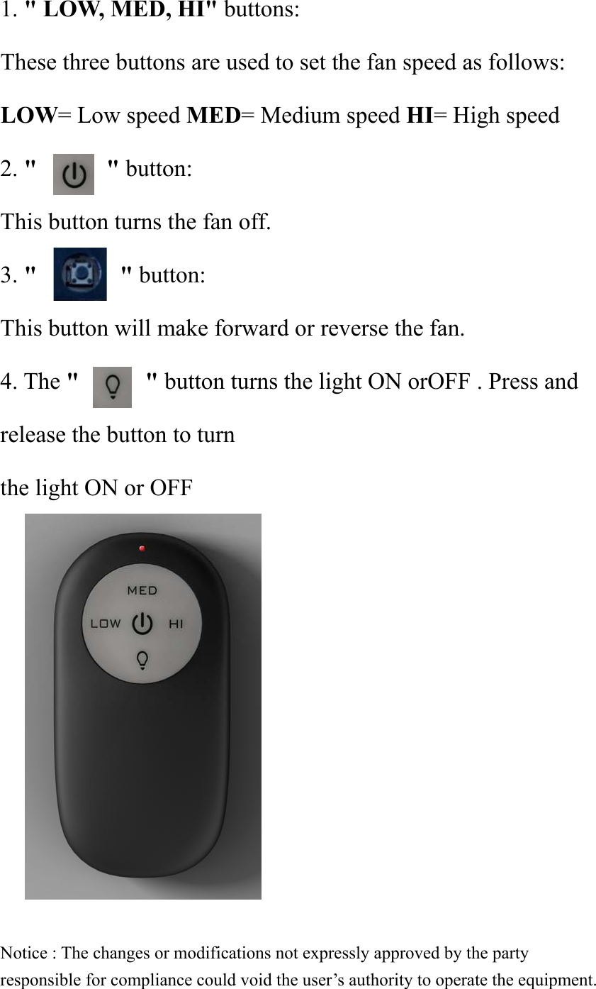 1. &quot; LOW, MED, HI&quot; buttons: These three buttons are used to set the fan speed as follows: LOW= Low speed MED= Medium speed HI= High speed 2. &quot;    &quot; button: This button turns the fan off. 3. &quot;       &quot; button: This button will make forward or reverse the fan. 4. The &quot;        &quot; button turns the light ON orOFF . Press and release the button to turn the light ON or OFF            Notice : The changes or modifications not expressly approved by the party responsible for compliance could void the user’s authority to operate the equipment. 