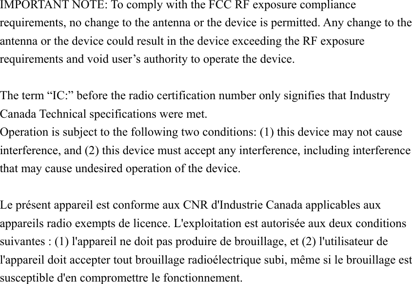  IMPORTANT NOTE: To comply with the FCC RF exposure compliance requirements, no change to the antenna or the device is permitted. Any change to the antenna or the device could result in the device exceeding the RF exposure requirements and void user’s authority to operate the device.  The term “IC:” before the radio certification number only signifies that Industry Canada Technical specifications were met. Operation is subject to the following two conditions: (1) this device may not cause interference, and (2) this device must accept any interference, including interference that may cause undesired operation of the device.  Le présent appareil est conforme aux CNR d&apos;Industrie Canada applicables aux appareils radio exempts de licence. L&apos;exploitation est autorisée aux deux conditions suivantes : (1) l&apos;appareil ne doit pas produire de brouillage, et (2) l&apos;utilisateur de l&apos;appareil doit accepter tout brouillage radioélectrique subi, même si le brouillage est susceptible d&apos;en compromettre le fonctionnement. 