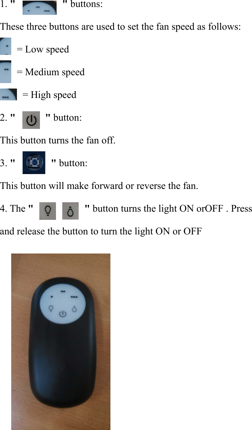 1. &quot;          &quot; buttons: These three buttons are used to set the fan speed as follows: = Low speed     = Medium speed       = High speed 2. &quot;    &quot; button: This button turns the fan off. 3. &quot;       &quot; button: This button will make forward or reverse the fan. 4. The &quot;                   &quot; button turns the light ON orOFF . Press and release the button to turn the light ON or OFF            