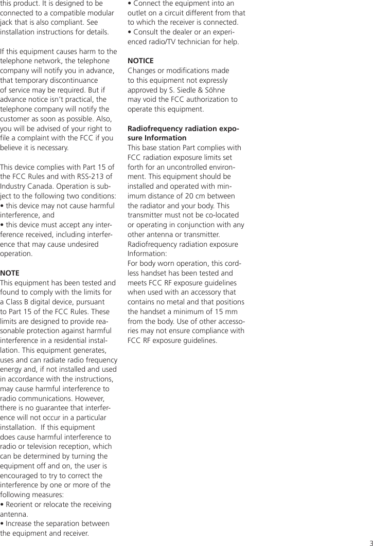 3this product. It is designed to be connected to a compatible modular jack that is also compliant. See installation instructions for details.If this equipment causes harm to the telephone network, the telephone company will notify you in advance, that temporary discontinuance of service may be required. But if advance notice isn’t practical, the telephone company will notify the customer as soon as possible. Also, you will be advised of your right to le a complaint with the FCC if you believe it is necessary.This device complies with Part 15 of the FCC Rules and with RSS-213 of Industry Canada. Operation is sub-ject to the following two conditions:• this device may not cause harmful interference, and • this device must accept any inter-ference received, including interfer-ence that may cause undesired operation.NOTEThis equipment has been tested and found to comply with the limits for a Class B digital device, pursuant to Part 15 of the FCC Rules. These limits are designed to provide rea-sonable protection against harmful interference in a residential instal-lation. This equipment generates, uses and can radiate radio frequency energy and, if not installed and used in accordance with the instructions, may cause harmful interference to radio communications. However, there is no guarantee that interfer-ence will not occur in a particular installation.  If this equipment does cause harmful interference to radio or television reception, which can be determined by turning the equipment off and on, the user is encouraged to try to correct the interference by one or more of the following measures:• Reorient or relocate the receiving antenna.• Increase the separation between the equipment and receiver.• Connect the equipment into an outlet on a circuit different from that to which the receiver is connected.• Consult the dealer or an experi-enced radio/TV technician for help.NOTICEChanges or modications made to this equipment not expressly approved by S. Siedle &amp; Söhne may void the FCC authorization to operate this equipment.Radiofrequency radiation expo-sure InformationThis base station Part complies with FCC radiation exposure limits set forth for an uncontrolled environ-ment. This equipment should be installed and operated with min-imum distance of 20 cm between the radiator and your body. This transmitter must not be co-located or operating in conjunction with any other antenna or transmitter.Radiofrequency radiation exposure Information:For body worn operation, this cord-less handset has been tested and meets FCC RF exposure guidelines when used with an accessory that contains no metal and that positions the handset a minimum of 15 mm from the body. Use of other accesso-ries may not ensure compliance with FCC RF exposure guidelines.