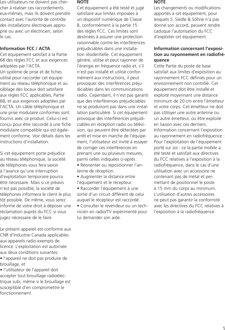 5Les utilisateurs ne doivent pas cher-cher à réaliser ces raccordements eux-mêmes, mais ils doivent prendre contact avec l’autorité de contrôle des installations électriques appro-prié ou avec un électricien, selon le cas.Information FCC / ACTA Cet équipement satisfait à la Partie 68 des règles FCC et aux exigences adoptées par l’ACTA.Un système de prise et de ches utilisé pour raccorder cet équipe-ment au réseau téléphonique et au câblage des locaux doit satisfaire aux règles FCC applicables, Partie 68, et aux exigences adoptées par l’ACTA. Un câble téléphonique et une prise modulaire conformes sont fournis avec ce produit. Celui-ci est conçu pour être raccordé à une che modulaire compatible qui est égale-ment conforme. Voir détails dans les instructions d’installation.Si cet équipement porte préjudice au réseau téléphonique, la société de téléphones vous fera savoir à l’avance qu’une interruption d’exploitation temporaire pourra être nécessaire. Mais si ce préavis n’est pas possible, la société de téléphones informera le client le plus tôt possible. De même, vous serez informé de votre droit à déposer une réclamation auprès du FCC si vous jugez nécessaire de le faire.Le présent appareil est conforme aux CNR d’Industrie Canada applicables aux appareils radio exempts de licence. L’exploitation est autorisée aux deux conditions suivantes:• l’appareil ne doit pas produire de brouillage, et • l’utilisateur de l’appareil doit accepter tout brouillage radioélec-trique subi, même si le brouillage est susceptible d’en compromettre le fonctionnement.NOTECet équipement a été testé et jugé satisfaire aux limites imposées à un dispositif numérique de Classe B, conformément à la partie 15 des règles FCC. Ces limites sont destinées à assurer une protection raisonnable contre les interférences préjudiciables dans une installa-tion résidentielle. Cet équipement génère, utilise et peut rayonner de l’énergie en fréquence radio et, s’il n’est pas installé et utilisé confor-mément aux instructions, il peut provoquer des interférences préju-diciables dans les communications radio. Cependant, il n’est pas garanti que des interférences préjudiciables ne se produiront pas dans une instal-lation particulière. Si cet équipement provoque des interférences préjudi-ciables en réception radio ou télévi-sion, qui peuvent être détectées par arrêt et mise en marche de l’équipe-ment, l’utilisateur est invité à essayer de corriger ces interférences en prenant une ou plusieurs mesures, parmi celles indiquées ci-après :• Réorienter ou repositionner l’an-tenne de réception.• Augmenter la distance entre l’équipement et le récepteur.• Raccorder l’équipement à une sortie d’un circuit différent de celui auquel le récepteur est raccordé.• Consulter le revendeur ou un tech-nicien en radio/TV expérimenté pour lui demander son aide.NOTELes changements ou modications apportés à cet équipement, pour lesquels S. Siedle &amp; Söhne n’a pas donné son accord, peuvent rendre caduque l’autorisation du FCC d’exploiter cet équipement.Information concernant l’exposi-tion au rayonnement en radiofré-quenceCette Partie du poste de base satisfait aux limites d’exposition au rayonnement FCC dénies pour un environnement non contrôlé. Cet équipement doit être installé et exploité moyennant une distance minimum de 20 cm entre l’émetteur et votre corps. Cet émetteur ne doit pas côtoyer une autre antenne ou un autre émetteur, ou être exploité en liaison avec ces derniers.Information concernant l’exposition au rayonnement en radiofréquence : Pour l’exploitation de l’équipement porté sur soi : ce la partie mobile a été testé et satisfait aux directives du FCC relatives à l’exposition à la radiofréquence, dans le cas d’une utilisation avec un accessoire ne contenant pas de métal et per-mettant de positionner le poste à 15 mm du corps au minimum. L’utilisation d’autres accessoires ne peut pas garantir la conformité avec les directives du FCC relatives à l’exposition à la radiofréquence.