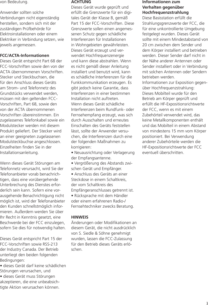 3von Bedeutung.Anwender sollten solche Verbindungen nicht eigenständig herstellen, sondern sich mit der zuständigen Prüfbehörde für Elektroinstallationen oder einem Elektriker in Verbindung setzen, wie jeweils angemessen.FCC/ACTA-InformationenDieses Gerät entspricht Part 68 der FCC-Vorschriften sowie den von der ACTA übernommenen Vorschriften.Stecker und Steckbuchsen, die für den Anschluss dieses Geräts am Strom- und Telefonnetz des Grundstücks verwendet werden, müssen mit den geltenden FCC-Vorschriften, Part 68, sowie den von der ACTA übernommenen Vorschriften übereinstimmen. Ein zugelassenes Telefonkabel sowie ein Modulstecker werden mit diesem Produkt geliefert. Der Stecker wird an einer geeigneten zugelassenen Modulsteckbuchse angeschlossen. Einzelheiten nden Sie in der Installationsanleitung.Wenn dieses Gerät Störungen am Telefonnetz verursacht, wird Sie der Telefonanbieter vorab benachrich-tigen, dass eine vorübergehende Unterbrechung des Dienstes erfor-derlich sein kann. Sofern eine vor-ausgehende Benachrichtigung nicht möglich ist, wird der Telefonanbieter den Kunden schnellstmöglich infor-mieren. Außerdem werden Sie über Ihr Recht in Kenntnis gesetzt, eine Beschwerde bei der FCC einzulegen, sofern Sie dies für notwendig halten.Dieses Gerät entspricht Part 15 der FCC-Vorschriften sowie RSS-213 der Industry Canada. Der Betrieb unterliegt den beiden folgenden Bedingungen:• dieses Gerät darf keine schädlichen Störungen verursachen, und • dieses Gerät muss Störungen akzeptieren, die eine unbeabsich-tigte Aktion verursachen können.ACHTUNGDieses Gerät wurde geprüft und erfüllt die Grenzwerte für ein digi-tales Gerät der Klasse B, gemäß Part 15 der FCC-Vorschriften. Diese Grenzwerte sollen einen angemes-senen Schutz gegen schädliche Interferenzen für Installationen in Wohngebieten gewährleisten. Dieses Gerät erzeugt und ver-wendet Hochfrequenzenergie und kann diese abstrahlen. Wenn es nicht gemäß dieser Anleitung installiert und benutzt wird, kann es schädliche Interferenzen für die Funkkommunikation erzeugen. Es gibt jedoch keine Garantie, dass Interferenzen in einer bestimmen Installation nicht auftreten.  Wenn dieses Gerät schädliche Interferenzen beim Rundfunk- oder Fernsehempfang erzeugt, was sich durch Ausschalten und erneutes Einschalten des Geräts feststellen lässt, sollte der Anwender versu-chen, die Interferenzen durch eine der folgenden Maßnahmen zu korrigieren:• Neuausrichtung oder Verlagerung der Empfangsantenne.• Vergrößerung des Abstands zwi-schen Gerät und Empfänger.• Anschluss des Geräts an einer Steckdose in einem Schaltkreis, der vom Schaltkreis des Empfängeranschlusses getrennt ist.• Rücksprache mit dem Händler oder einem erfahrenen Radio-/Fernsehtechniker zwecks Beratung.HINWEISÄnderungen oder Modikationen an diesem Gerät, die nicht ausdrücklich von S. Siedle &amp; Söhne genehmigt wurden, lassen die FCC-Zulassung für den Betrieb dieses Geräts erlö-schen.Informationen zum Verhalten gegenüber HochfrequenzstrahlungDiese Basisstation erfüllt die Strahlungsgrenzwerte der FCC, die für eine unkontrollierte Umgebung festgelegt wurden. Dieses Gerät sollte mit einem Mindestabstand von 20 cm zwischen dem Sender und dem Körper installiert und betrieben werden. Dieser Sender darf nicht in der Nähe anderer Antennen oder Sender installiert oder in Verbindung mit solchen Antennen oder Sendern betrieben werden.Informationen zur Exposition gegen-über Hochfrequenzstrahlung:Dieses Mobilteil wurde für den Betrieb am Körper geprüft und erfüllt die HF-Expositionsrichtwerte der FCC, wenn es mit einem Zubehörteil verwendet wird, das keine Metallkomponenten enthält und das Mobilteil in einem Abstand von mindestens 15 mm vom Körper positioniert. Bei Verwendung anderer Zubehörteile werden die HF-Expositionsrichtwerte der FCC eventuell überschritten.