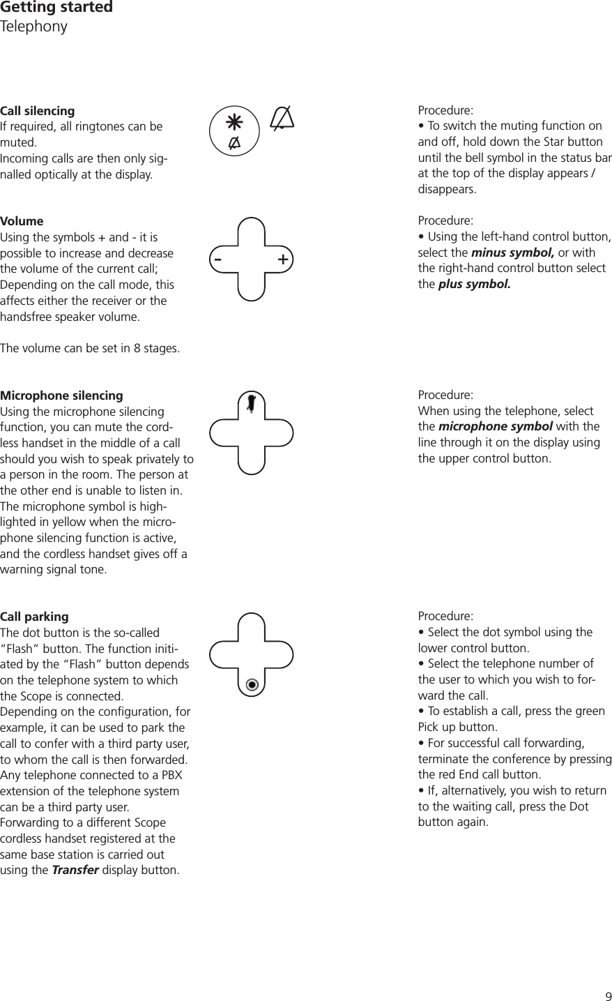 9Procedure:To switch the muting function on and off, hold down the Star button until the bell symbol in the status bar at the top of the display appears / disappears.Procedure:Using the left-hand control button, select the minus symbol, or with the right-hand control button select the plus symbol.Procedure:When using the telephone, select the microphone symbol with the line through it on the display using the upper control button. Procedure:Select the dot symbol using the lower control button. Select the telephone number of the user to which you wish to for-ward the call.To establish a call, press the green Pick up button.For successful call forwarding, terminate the conference by pressing the red End call button.If, alternatively, you wish to return to the waiting call, press the Dot button again. Call silencingIf required, all ringtones can be muted. Incoming calls are then only sig-nalled optically at the display. VolumeUsing the symbols + and - it is possible to increase and decrease the volume of the current call; Depending on the call mode, this affects either the receiver or the handsfree speaker volume. -+Microphone silencingUsing the microphone silencing function, you can mute the cord-less handset in the middle of a call should you wish to speak privately to a person in the room. The person at the other end is unable to listen in. The microphone symbol is high-lighted in yellow when the micro-phone silencing function is active, and the cordless handset gives off a warning signal tone.Call parkingThe dot button is the so-called “Flash” button. The function initi-ated by the “Flash” button depends on the telephone system to which the Scope is connected. example, it can be used to park the call to confer with a third party user, to whom the call is then forwarded. Any telephone connected to a PBX extension of the telephone system can be a third party user. Forwarding to a different Scope cordless handset registered at the same base station is carried out using the Transfer display button. Getting startedTelephony