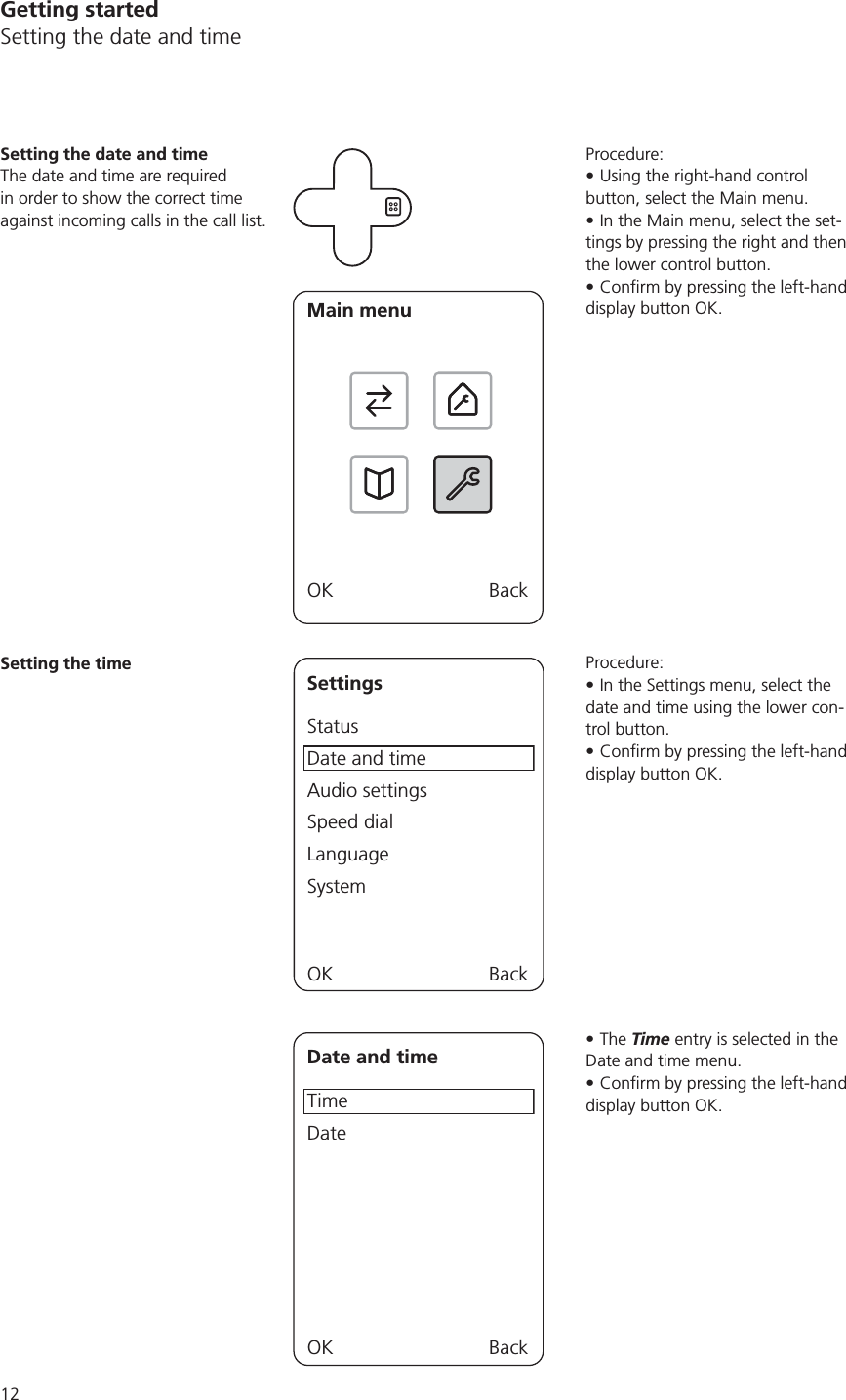 12Getting startedSetting the date and timeProcedure:Using the right-hand control button, select the Main menu.In the Main menu, select the set-tings by pressing the right and then the lower control button. display button OK.Procedure:In the Settings menu, select the date and time using the lower con-trol button.display button OK.The Time entry is selected in the Date and time menu.display button OK.Setting the date and timeThe date and time are required in order to show the correct time against incoming calls in the call list.Main menuOK BackSetting the timeSettingsStatusDate and timeAudio settingsSpeed dialLanguageSystemOK BackDate and timeTimeDateOK Back