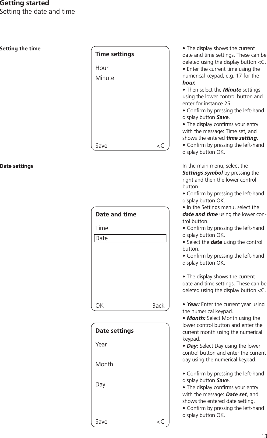 13Getting startedSetting the date and timeThe display shows the current date and time settings. These can be deleted using the display button &lt;C.Enter the current time using the numerical keypad, e.g. 17 for the hour. Then select the Minute settings using the lower control button and enter for instance 25. display button Save.with the message: Time set, and shows the entered time setting. display button OK.In the main menu, select the Settings symbol by pressing the right and then the lower control button.display button OK.In the Settings menu, select the date and time using the lower con-trol button.display button OK.Select the date using the control button.display button OK.The display shows the current date and time settings. These can be deleted using the display button &lt;C.Year: Enter the current year using the numerical keypad.Month: Select Month using the lower control button and enter the current month using the numerical keypad. Day: Select Day using the lower control button and enter the current day using the numerical keypad.display button Save.with the message: Date set, and shows the entered date setting.display button OK.Setting the time Time settingsHourMinuteSave &lt;CDate settingsDate and timeTimeDateOK BackDate settingsYear MonthDaySave &lt;C
