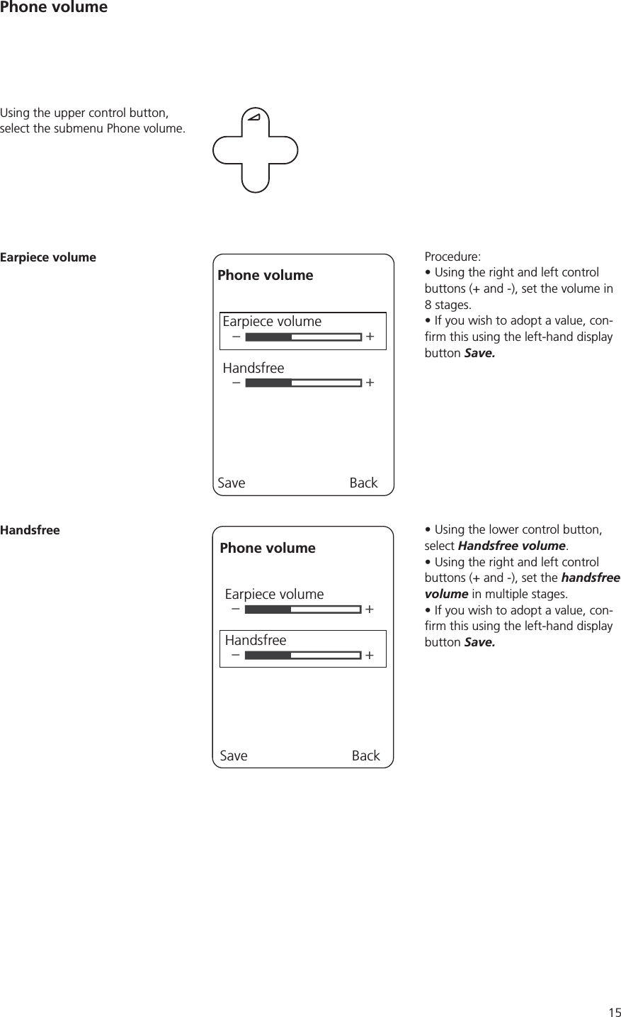 15Procedure:Using the right and left control buttons (+ and -), set the volume in If you wish to adopt a value, con-button Save.Using the lower control button, select Handsfree volume.Using the right and left control buttons (+ and -), set the handsfree volume in multiple stages.If you wish to adopt a value, con-button Save.Using the upper control button, select the submenu Phone volume.Earpiece volume––++Phone volumeEarpiece volumeHandsfreeSave BackHandsfree––++Phone volumeEarpiece volumeHandsfreeSave BackPhone volume