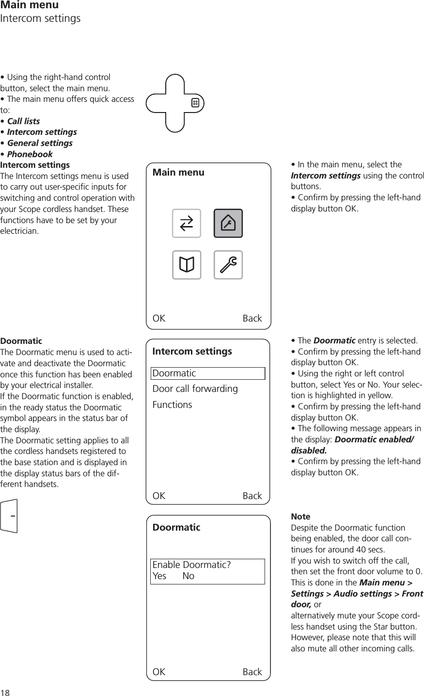 In the main menu, select the Intercom settings using the control buttons.display button OK.The Doormatic entry is selected.display button OK.Using the right or left control button, select Yes or No. Your selec-tion is highlighted in yellow.display button OK.The following message appears in the display: Doormatic enabled/disabled.display button OK.NoteDespite the Doormatic function being enabled, the door call con-tinues for around 40 secs. If you wish to switch off the call, then set the front door volume to 0.  This is done in the Main menu &gt; Settings &gt; Audio settings &gt; Front door, or  alternatively mute your Scope cord-less handset using the Star button. However, please note that this will also mute all other incoming calls.Using the right-hand control button, select the main menu.The main menu offers quick access to:Call listsIntercom settingsGeneral settingsPhonebookIntercom settingsThe Intercom settings menu is used switching and control operation with your Scope cordless handset. These functions have to be set by your electrician. Main menuOK BackDoormaticThe Doormatic menu is used to acti-vate and deactivate the Doormatic once this function has been enabled by your electrical installer. If the Doormatic function is enabled, in the ready status the Doormatic symbol appears in the status bar of the display. The Doormatic setting applies to all the cordless handsets registered to the base station and is displayed in the display status bars of the dif-ferent handsets. Intercom settingsDoormaticDoor call forwardingFunctionsOK BackDoormaticEnable Doormatic?Yes      NoOK BackMain menuIntercom settings