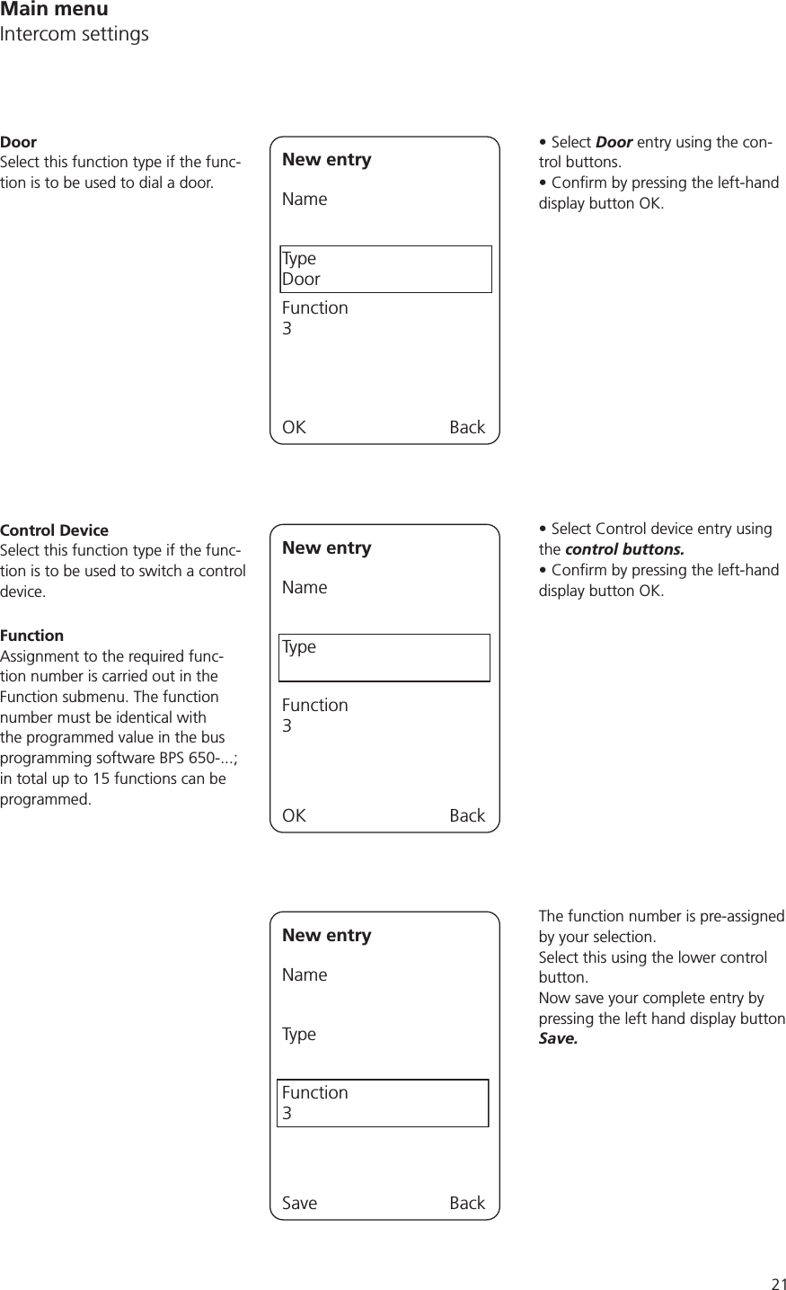 21Select Door entry using the con-trol buttons. display button OK.Select Control device entry using the control buttons. display button OK.The function number is pre-assigned by your selection. Select this using the lower control button.Now save your complete entry by pressing the left hand display button Save.New entryNameTypeDoorFunction3OK BackDoorSelect this function type if the func-tion is to be used to dial a door.New entryNameTypeFunction3OK BackControl DeviceSelect this function type if the func-tion is to be used to switch a control device. FunctionAssignment to the required func-tion number is carried out in the Function submenu. The function number must be identical with the programmed value in the bus in total up to 15 functions can be programmed. New entryNameTypeFunction3Save BackMain menuIntercom settings