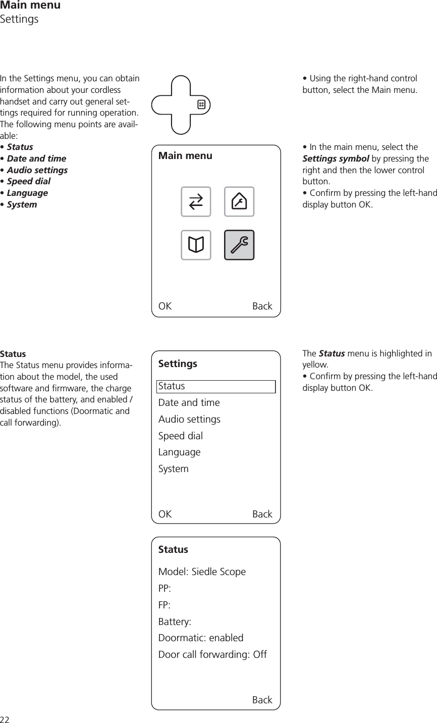 22Main menuSettingsUsing the right-hand control button, select the Main menu.In the main menu, select the Settings symbol by pressing the right and then the lower control button.display button OK.The Status menu is highlighted in yellow.display button OK.In the Settings menu, you can obtain information about your cordless handset and carry out general set-tings required for running operation. The following menu points are avail-able:StatusDate and timeAudio settingsSpeed dialLanguageSystemMain menuOK BackStatusThe Status menu provides informa-tion about the model, the used status of the battery, and enabled / disabled functions (Doormatic and call forwarding).SettingsStatusDate and timeAudio settingsSpeed dialLanguageSystemOK BackStatusModel: Siedle ScopePP:FP:Battery:Doormatic: enabledDoor call forwarding: Off Back