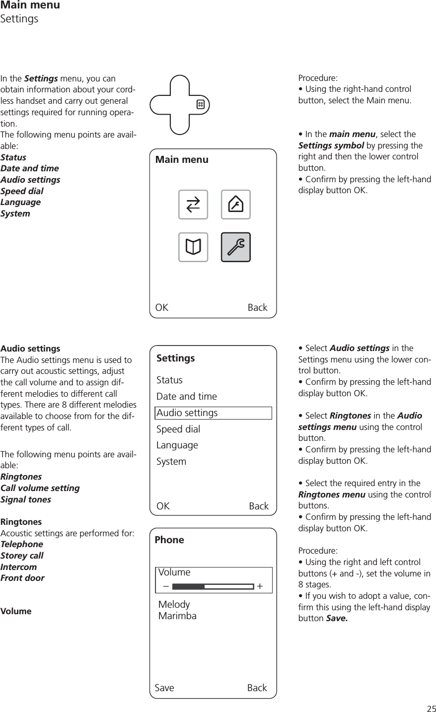 25Procedure:Using the right-hand control button, select the Main menu.In the main menu, select the Settings symbol by pressing the right and then the lower control button.display button OK.Select Audio settings in the Settings menu using the lower con-trol button.display button OK.Select Ringtones in the Audio settings menu using the control button.display button OK.Select the required entry in the Ringtones menu using the control buttons.display button OK.Procedure:Using the right and left control buttons (+ and -), set the volume in If you wish to adopt a value, con-button Save.In the Settings menu, you can obtain information about your cord-less handset and carry out general settings required for running opera-tion. The following menu points are avail-able:StatusDate and timeAudio settingsSpeed dialLanguageSystemMain menuOK BackSettingsStatusDate and timeAudio settingsSpeed dialLanguageSystemOK BackAudio settingsThe Audio settings menu is used to carry out acoustic settings, adjust the call volume and to assign dif-ferent melodies to different call available to choose from for the dif-ferent types of call.The following menu points are avail-able:RingtonesCall volume settingSignal tonesRingtonesAcoustic settings are performed for:TelephoneStorey callIntercomFront doorVolume–+PhoneVolumeMelodyMarimbaSave BackMain menuSettings