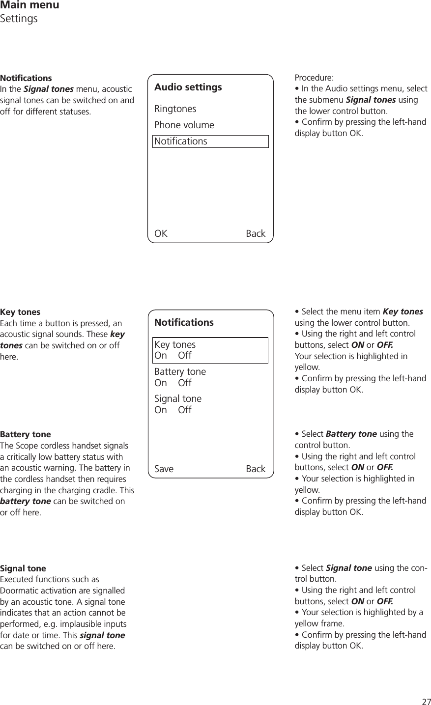 27Procedure:In the Audio settings menu, select the submenu Signal tones using the lower control button.display button OK.Select the menu item Key tones using the lower control button.Using the right and left control buttons, select ON or OFF.Your selection is highlighted in yellow.display button OK.Select Battery tone using the control button.Using the right and left control buttons, select ON or OFF.Your selection is highlighted in yellow.display button OK.Select Signal tone using the con-trol button.Using the right and left control buttons, select ON or OFF.Your selection is highlighted by a yellow frame.display button OK.In the Signal tones menu, acoustic signal tones can be switched on and off for different statuses.Audio settingsRingtonesPhone volumeNotificationsOK BackNotificationsKey tonesOn    OffBattery toneOn    OffSignal toneOn    OffSave BackKey tonesEach time a button is pressed, an acoustic signal sounds. These key tones can be switched on or off here. Battery toneThe Scope cordless handset signals a critically low battery status with an acoustic warning. The battery in the cordless handset then requires charging in the charging cradle. This battery tone can be switched on or off here.Signal toneExecuted functions such as Doormatic activation are signalled by an acoustic tone. A signal tone indicates that an action cannot be performed, e.g. implausible inputs for date or time. This signal tone can be switched on or off here.Main menuSettings