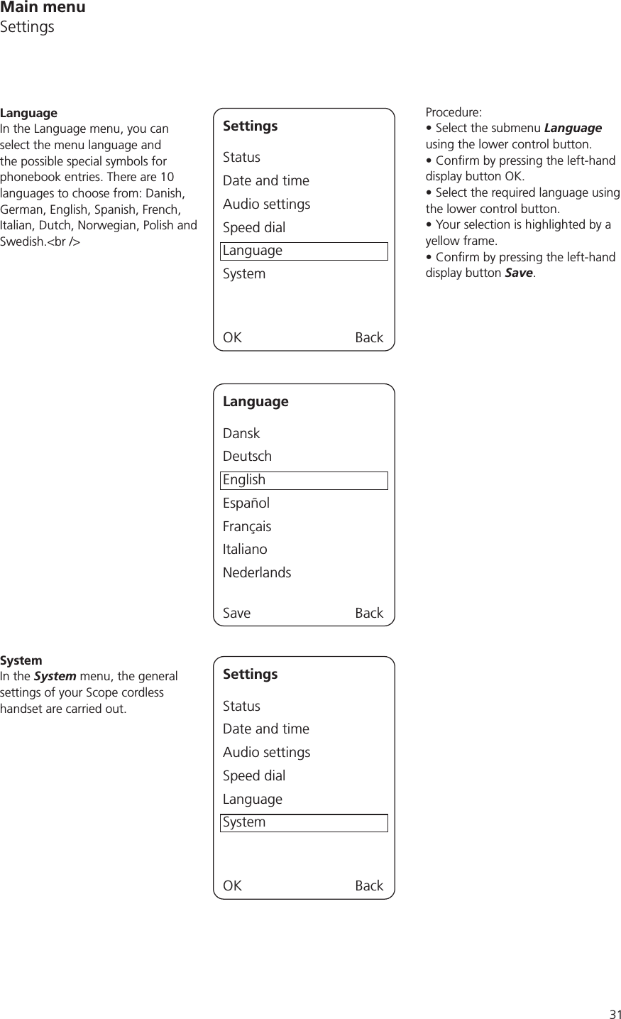 31Main menuSettingsProcedure:Select the submenu Language using the lower control button.display button OK.Select the required language using the lower control button.Your selection is highlighted by a yellow frame.display button Save.SettingsStatusDate and timeAudio settingsSpeed dialLanguageSystemOK BackLanguageIn the Language menu, you can select the menu language and the possible special symbols for phonebook entries. There are 10 languages to choose from: Danish, German, English, Spanish, French, Italian, Dutch, Norwegian, Polish and Swedish.&lt;br /&gt;LanguageDanskDeutschEnglishEspañolFrançaisItalianoNederlandsSave BackSettingsStatusDate and timeAudio settingsSpeed dialLanguageSystemOK BackSystemIn the System menu, the general settings of your Scope cordless handset are carried out.