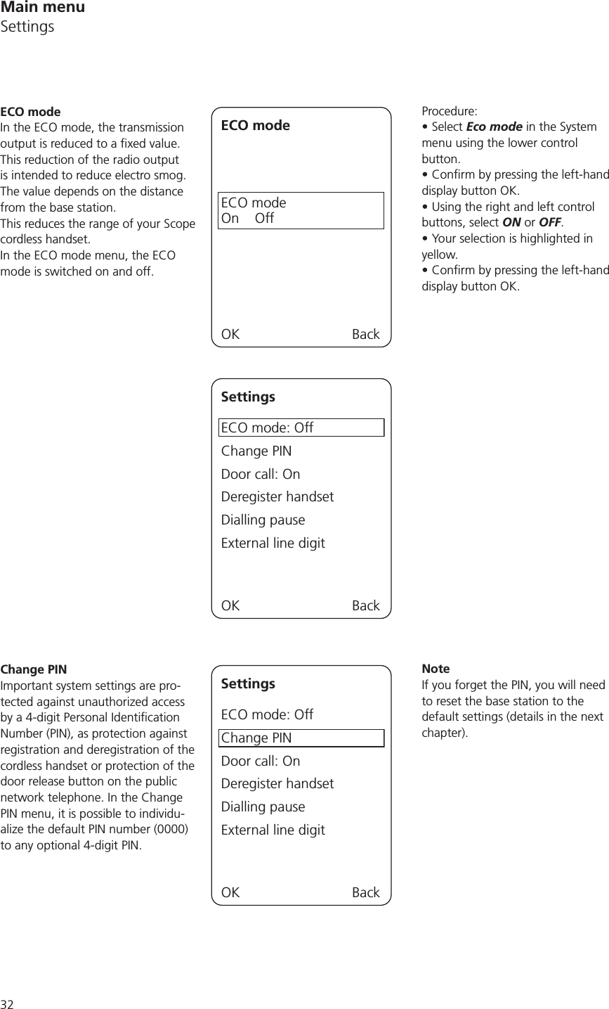 32Procedure:Select Eco mode in the System menu using the lower control button. display button OK.Using the right and left control buttons, select ON or OFF.Your selection is highlighted in yellow.display button OK.NoteIf you forget the PIN, you will need to reset the base station to the default settings (details in the next chapter).ECO modeIn the ECO mode, the transmission This reduction of the radio output is intended to reduce electro smog. The value depends on the distance from the base station.This reduces the range of your Scope cordless handset.In the ECO mode menu, the ECO mode is switched on and off.ECO modeECO modeOn    OffOK BackSettingsECO mode: OffChange PINDoor call: OnDeregister handsetDialling pauseExternal line digitOK BackChange PINImportant system settings are pro-tected against unauthorized access Number (PIN), as protection against registration and deregistration of the cordless handset or protection of the door release button on the public network telephone. In the Change PIN menu, it is possible to individu-alize the default PIN number (0000) to any optional 4-digit PIN.SettingsECO mode: OffChange PINDoor call: OnDeregister handsetDialling pauseExternal line digitOK BackMain menuSettings