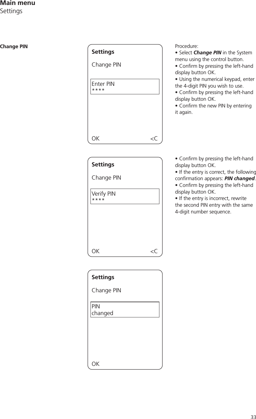 33Main menuSettingsProcedure:Select Change PIN in the System menu using the control button.display button OK.Using the numerical keypad, enter the 4-digit PIN you wish to use.display button OK.it again.display button OK.If the entry is correct, the following PIN changed.display button OK.If the entry is incorrect, rewrite the second PIN entry with the same 4-digit number sequence.Change PIN SettingsChange PINEnter PIN****OK &lt;CSettingsChange PINVerify PIN****OK &lt;CSettingsChange PINPIN  changed OK 