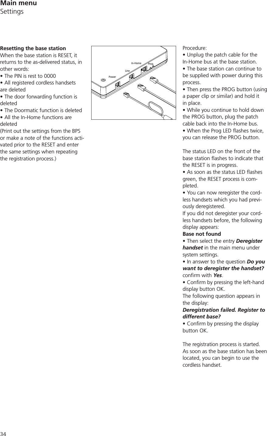 34Procedure:Unplug the patch cable for the In-Home bus at the base station.The base station can continue to be supplied with power during this process.Then press the PROG button (using a paper clip or similar) and hold it in place.While you continue to hold down the PROG button, plug the patch cable back into the In-Home bus.you can release the PROG button.The status LED on the front of the the RESET is in progress.green, the RESET process is com-pleted.You can now reregister the cord-less handsets which you had previ-ously deregistered.If you did not deregister your cord-less handsets before, the following display appears:Base not foundThen select the entry Deregister handset in the main menu under system settings. In answer to the question Do you want to deregister the handset? Yes. display button OK.The following question appears in the display:Deregistration failed. Register to different base?button OK.The registration process is started.As soon as the base station has been located, you can begin to use the cordless handset.Resetting the base stationWhen the base station is RESET, it returns to the as-delivered status, in other words:The PIN is rest to 0000All registered cordless handsets are deletedThe door forwarding function is deletedThe Doormatic function is deletedAll the In-Home functions are deleted(Print out the settings from the BPS or make a note of the functions acti-vated prior to the RESET and enter the same settings when repeating the registration process.)PowerLineIn-Home Prog.Main menuSettings