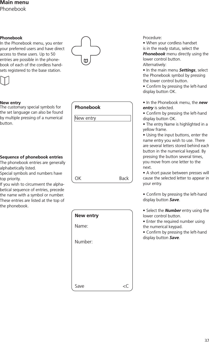 37Procedure:When your cordless handset is in the ready status, select the Phonebook menu directly using the lower control button. Alternatively:In the main menu Settings, select the Phonebook symbol by pressing the lower control button.display button OK.In the Phonebook menu, the new entry is selected.display button OK.The entry Name is highlighted in a yellow frame.Using the input buttons, enter the name entry you wish to use. There are several letters stored behind each button in the numerical keypad. By pressing the button several times, you move from one letter to the next.A short pause between presses will cause the selected letter to appear in your entry. display button Save.Select the Number entry using the lower control button.Enter the required number using the numerical keypad.display button Save.PhonebookIn the Phonebook menu, you enter your preferred users and have direct access to these users. Up to 50 entries are possible in the phone-book of each of the cordless hand-sets registered to the base station.New entryPhonebookNew entryOK BackThe customary special symbols for the set language can also be found by multiple pressing of a numerical button.Sequence of phonebook entriesThe phonebook entries are generally alphabetically listed. Special symbols and numbers have top priority.If you wish to circumvent the alpha-betical sequence of entries, precede the name with a symbol or number. These entries are listed at the top of the phonebook. New entryName:Number:Save &lt;CMain menuPhonebook