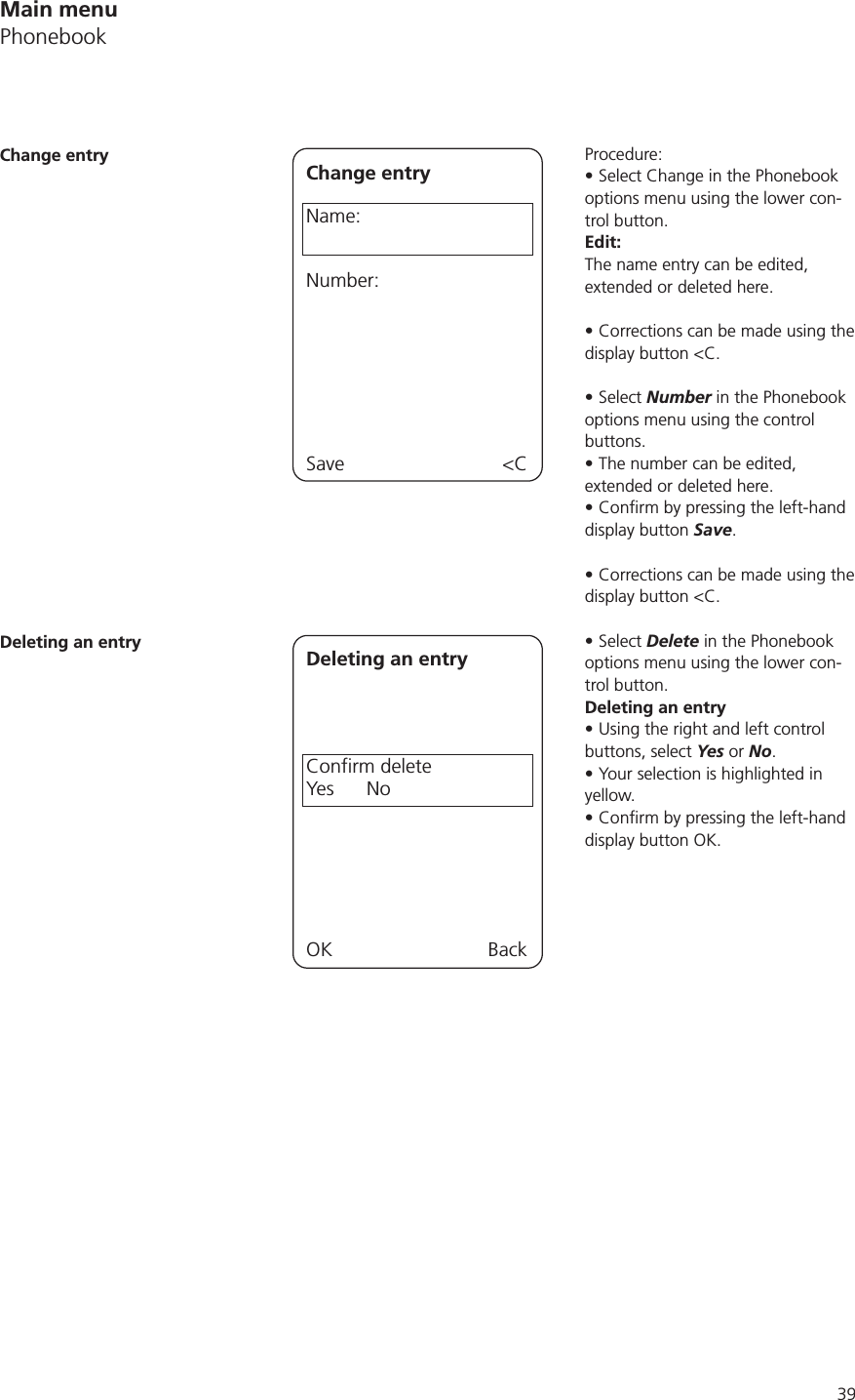 39Procedure:Select Change in the Phonebook options menu using the lower con-trol button. Edit: The name entry can be edited, extended or deleted here. Corrections can be made using the display button &lt;C.Select Number in the Phonebook options menu using the control buttons.The number can be edited, extended or deleted here.display button Save.Corrections can be made using the display button &lt;C.Select Delete in the Phonebook options menu using the lower con-trol button. Deleting an entryUsing the right and left control buttons, select Yes or No.Your selection is highlighted in yellow.display button OK.Change entry Change entryName:Number:Save &lt;CDeleting an entry Deleting an entryConfirm deleteYes      NoOK BackMain menuPhonebook