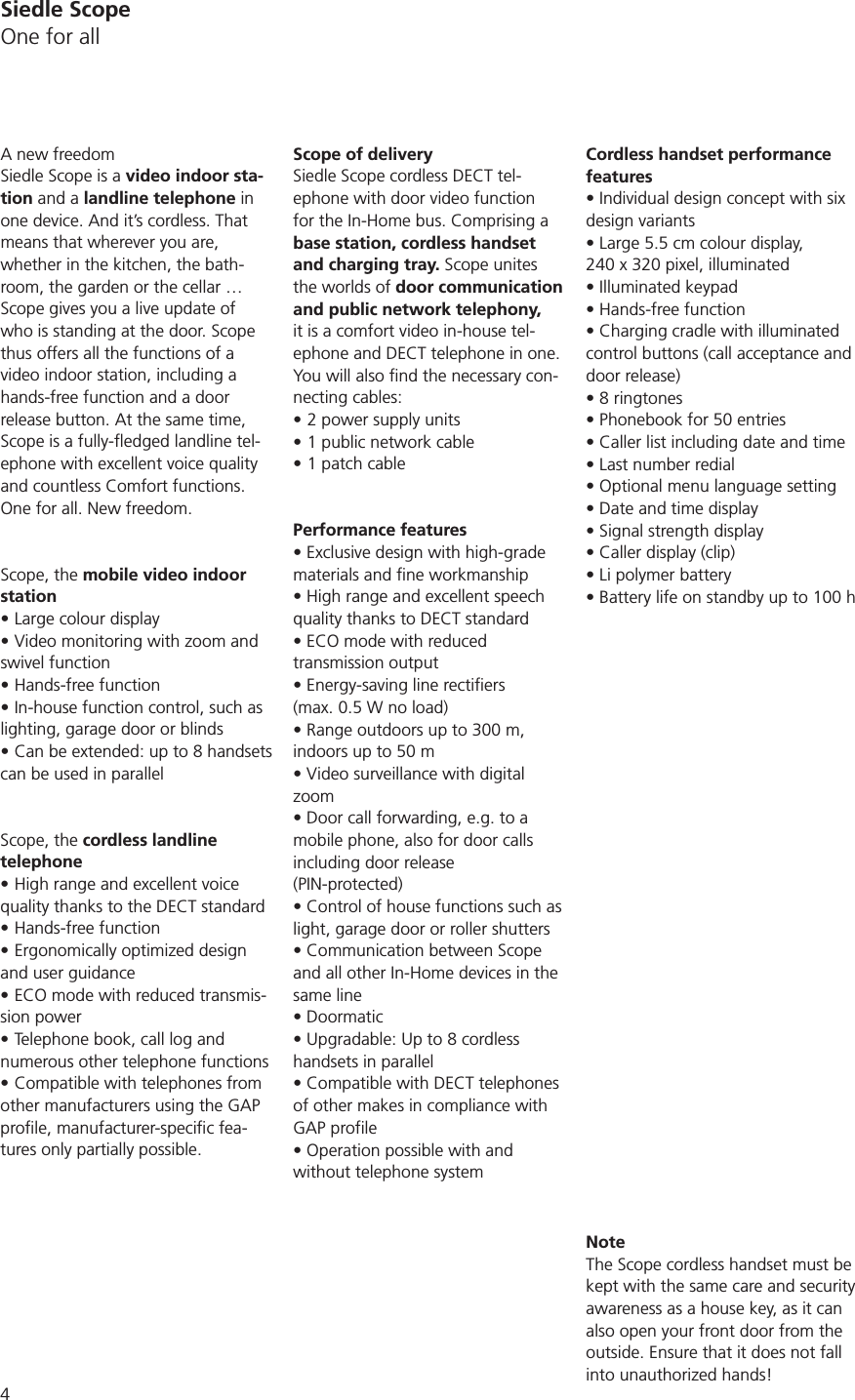 4Siedle ScopeOne for allA new freedomSiedle Scope is a video indoor sta-tion and a landline telephone in one device. And it’s cordless. That means that wherever you are,  whether in the kitchen, the bath-room, the garden or the cellar … Scope gives you a live update of who is standing at the door. Scope thus offers all the functions of a video indoor station, including a hands-free function and a door release button. At the same time, -ephone with excellent voice quality and countless Comfort functions. One for all. New freedom.Scope, the mobile video indoor stationLarge colour displayVideo monitoring with zoom and swivel functionHands-free functionIn-house function control, such as lighting, garage door or blindscan be used in parallelScope, the cordless landline telephoneHigh range and excellent voice quality thanks to the DECT standardHands-free functionErgonomically optimized design and user guidanceECO mode with reduced transmis-sion powerTelephone book, call log and numerous other telephone functionsCompatible with telephones from other manufacturers using the GAP -tures only partially possible.Scope of deliverySiedle Scope cordless DECT tel-ephone with door video function for the In-Home bus. Comprising a base station, cordless handset and charging tray. Scope unites the worlds of door communication and public network telephony, it is a comfort video in-house tel-ephone and DECT telephone in one.-necting cables:2 power supply units1 public network cable1 patch cablePerformance featuresmaterials and fine workmanshipquality thanks to DECT standardtransmission output (max. 0.5 W no load)indoors up to 50 mzoommobile phone, also for door calls including door release  (PIN-protected)light, garage door or roller shuttersand all other In-Home devices in the same linehandsets in parallelof other makes in compliance with GAP profilewithout telephone systemCordless handset performance featuresdesign variants 240 x 320 pixel, illuminatedcontrol buttons (call acceptance and door release)NoteThe Scope cordless handset must be kept with the same care and security awareness as a house key, as it can also open your front door from the outside. Ensure that it does not fall into unauthorized hands!
