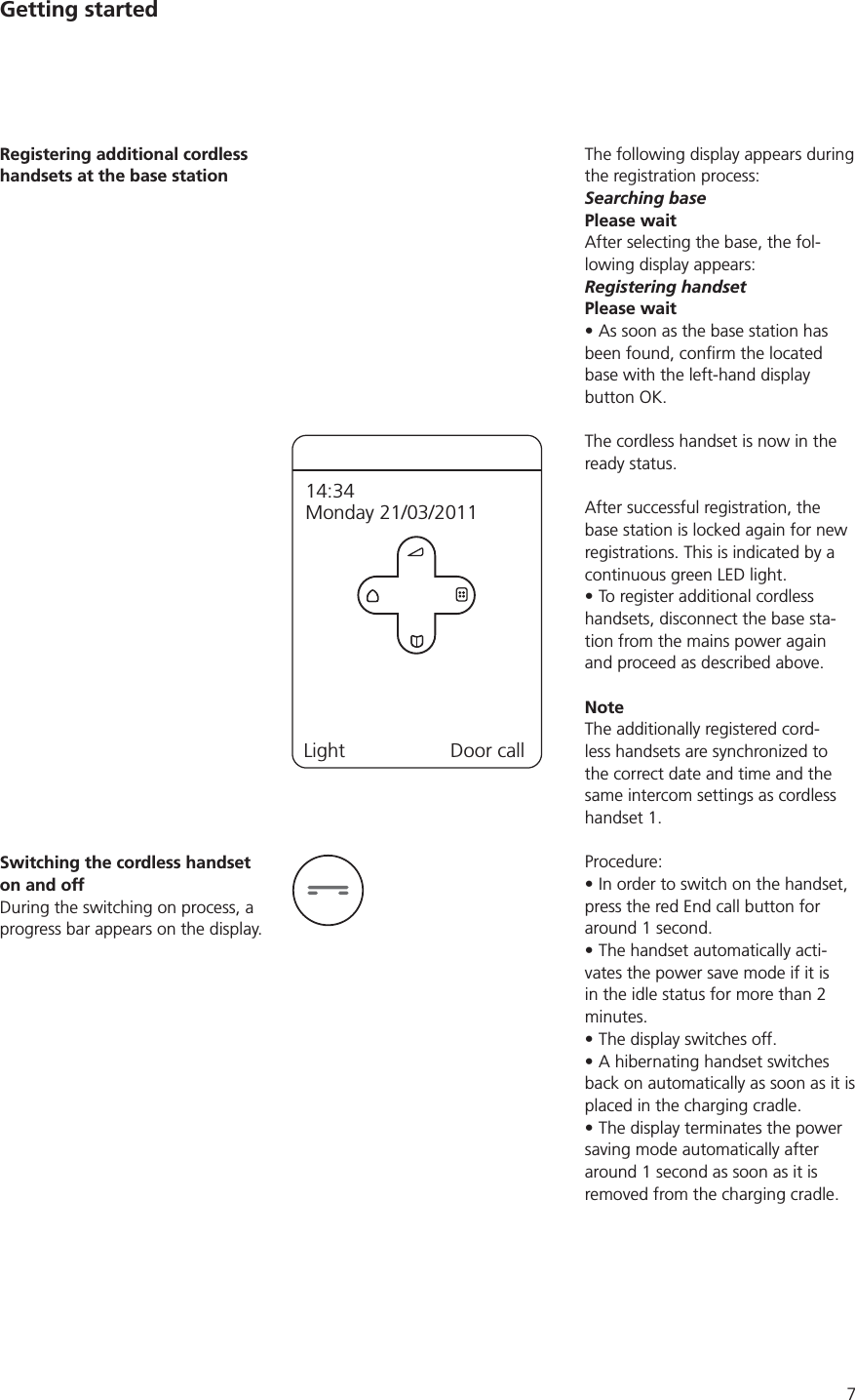 7The following display appears during the registration process:Searching basePlease waitAfter selecting the base, the fol-lowing display appears:Registering handsetPlease waitAs soon as the base station has base with the left-hand display button OK.The cordless handset is now in the ready status. After successful registration, the base station is locked again for new registrations. This is indicated by a continuous green LED light. To register additional cordless handsets, disconnect the base sta-tion from the mains power again and proceed as described above. NoteThe additionally registered cord-less handsets are synchronized to the correct date and time and the same intercom settings as cordless handset 1. Procedure:In order to switch on the handset, press the red End call button for around 1 second.The handset automatically acti-vates the power save mode if it is in the idle status for more than 2 minutes. The display switches off.A hibernating handset switches back on automatically as soon as it is placed in the charging cradle. The display terminates the power saving mode automatically after around 1 second as soon as it is removed from the charging cradle. Registering additional cordless handsets at the base stationLight Door call14:34Monday 21/03/2011Switching the cordless handset on and offDuring the switching on process, a progress bar appears on the display. Getting started
