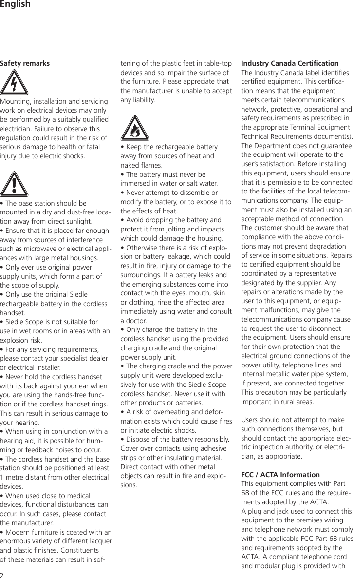 2Industry Canada CerticationThe Industry Canada label identies certied equipment. This certica-tion means that the equipment meets certain telecommunications network, protective, operational and safety requirements as prescribed in the appropriate Terminal Equipment Technical Requirements document(s). The Department does not guarantee the equipment will operate to the user’s satisfaction. Before installing this equipment, users should ensure that it is permissible to be connected to the facilities of the local telecom-munications company. The equip-ment must also be installed using an acceptable method of connection. The customer should be aware that compliance with the above condi-tions may not prevent degradation of service in some situations. Repairs to certied equipment should be coordinated by a representative designated by the supplier. Any repairs or alterations made by the user to this equipment, or equip-ment malfunctions, may give the telecommunications company cause to request the user to disconnect the equipment. Users should ensure for their own protection that the electrical ground connections of the power utility, telephone lines and internal metallic water pipe system, if present, are connected together. This precaution may be particularly important in rural areas.Users should not attempt to make such connections themselves, but should contact the appropriate elec-tric inspection authority, or electri-cian, as appropriate.FCC / ACTA InformationThis equipment complies with Part 68 of the FCC rules and the require-ments adopted by the ACTA.A plug and jack used to connect this equipment to the premises wiring and telephone network must comply with the applicable FCC Part 68 rules and requirements adopted by the ACTA. A compliant telephone cord and modular plug is provided with Safety remarksMounting, installation and servicing work on electrical devices may only be performed by a suitably qualied electrician. Failure to observe this regulation could result in the risk of serious damage to health or fatal injury due to electric shocks.• The base station should be mounted in a dry and dust-free loca-tion away from direct sunlight.• Ensure that it is placed far enough away from sources of interference such as microwave or electrical appli-ances with large metal housings. • Only ever use original power supply units, which form a part of the scope of supply.• Only use the original Siedle rechargeable battery in the cordless handset.• Siedle Scope is not suitable for use in wet rooms or in areas with an explosion risk.• For any servicing requirements, please contact your specialist dealer or electrical installer.• Never hold the cordless handset with its back against your ear when you are using the hands-free func-tion or if the cordless handset rings. This can result in serious damage to your hearing.• When using in conjunction with a hearing aid, it is possible for hum-ming or feedback noises to occur.• The cordless handset and the base station should be positioned at least 1 metre distant from other electrical devices.• When used close to medical devices, functional disturbances can occur. In such cases, please contact the manufacturer.• Modern furniture is coated with an enormous variety of different lacquer and plastic nishes. Constituents of these materials can result in sof-tening of the plastic feet in table-top devices and so impair the surface of the furniture. Please appreciate that the manufacturer is unable to accept any liability.• Keep the rechargeable battery away from sources of heat and naked ames.• The battery must never be immersed in water or salt water.• Never attempt to dissemble or modify the battery, or to expose it to the effects of heat.• Avoid dropping the battery and protect it from jolting and impacts which could damage the housing.• Otherwise there is a risk of explo-sion or battery leakage, which could result in re, injury or damage to the surroundings. If a battery leaks and the emerging substances come into contact with the eyes, mouth, skin or clothing, rinse the affected area immediately using water and consult a doctor. • Only charge the battery in the cordless handset using the provided charging cradle and the original power supply unit.• The charging cradle and the power supply unit were developed exclu-sively for use with the Siedle Scope cordless handset. Never use it with other products or batteries.• A risk of overheating and defor-mation exists which could cause res or initiate electric shocks.• Dispose of the battery responsibly. Cover over contacts using adhesive strips or other insulating material. Direct contact with other metal objects can result in re and explo-sions.English