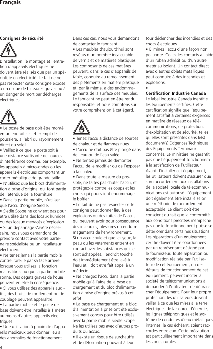 4Françaistour déclencher des incendies et des chocs électriques.• Eliminez l’accu d’une façon non polluante. Collez les contacts à l’aide d’un ruban adhésif ou d’un autre matériau isolant. Un contact direct avec d’autres objets métalliques peut conduire à des incendies et explosions.• Certication Industrie CanadaLe label Industrie Canada identie les équipements certiés. Cette certication signie que l’équipe-ment satisfait à certaines exigences en matière de réseaux de télé-communications, de protection, d’exploitation et de sécurité, telles qu’elles sont prescrites dans le(s) document(s) Exigences Techniques des Equipements Terminaux concernés. Le ministère ne garantit pas que l’équipement fonctionnera à la satisfaction de l’utilisateur. Avant d’installer cet équipement, les utilisateurs doivent s’assurer que son raccordement aux installations de la société locale de télécommu-nications est autorisé. L’équipement doit également être installé selon une méthode de raccordement acceptable. Le client doit être conscient du fait que la conformité aux conditions précitées n’empêche pas que le fonctionnement puisse se détériorer dans certaines situations. Les réparations d’un équipement certié doivent être coordonnées par un représentant désigné par le fournisseur. Toute réparation ou modication réalisée par l’utilisa-teur de cet équipement, ou des défauts de fonctionnement de cet équipement, peuvent inciter la société de télécommunications à demander à l’utilisateur de débran-cher l’équipement. Pour leur propre protection, les utilisateurs doivent veiller à ce que les mises à la terre électriques de la source d’énergie, les lignes téléphoniques et le sys-tème de conduites d’eau métalliques internes, le cas échéant, soient rac-cordés entre eux. Cette précaution est particulièrement importante dans les zones rurales.Consignes de sécuritéL’installation, le montage et l’entre-tien d’appareils électriques ne doivent être réalisés que par un spé-cialiste en électricité. Le fait de ne pas respecter cette consigne expose à un risque de blessures graves ou à un danger de mort par décharges électriques.• Le poste de base doit être monté en un endroit sec et exempt de poussière, à l’abri du rayonnement direct du soleil.• Veillez à ce que le poste soit à une distance sufsante de sources d’interférence comme, par exemple, les appareils à micro-ondes ou les appareils électriques comportant un carter métallique de grande taille.• N’utilisez que les blocs d’alimenta-tion à prise d’origine, qui font partie de l’étendue de la fourniture.• Dans la partie mobile, n’utiliser que l’accu d’origine Siedle.• Siedle Scope ne convient pas pour être utilisé dans des locaux humides ou des locaux menacés d’explosion.• Si un dépannage s’avère néces-saire, nous vous demandons de prendre contact avec votre parte-naire spécialiste ou un installateur électricien.• Ne tenez jamais la partie mobile contre l’oreille par sa face arrière, lorsque vous utilisez la fonction mains libres ou que la partie mobile sonne. Des dégâts graves de l’ouïe peuvent en être la conséquence.• Si vous utilisez des appareils audi-tifs, des bruits de ronement ou de couplage peuvent apparaître.• La partie mobile et le poste de base doivent être installés à 1 mètre au moins d’autres appareils élec-triques.• Une utilisation à proximité d’appa-reils médicaux peut donner lieu à des anomalies de fonctionnement. Dans ces cas, nous vous demandons de contacter le fabricant.• Les meubles d’aujourd’hui sont revêtus d’un nombre incalculable de vernis et de matières plastiques. Les composants de ces matières peuvent, dans le cas d’appareils de table, conduire au ramollissement des piétements en matière plastique et, par là même, à des endomma-gements de la surface des meubles. Le fabricant ne peut en être rendu responsable, et nous comptons sur votre compréhension à cet égard.• Tenez l’accu à distance de sources de chaleur et de ammes nues.• L’accu ne doit pas être plongé dans de l’eau ou de l’eau salée.• Ne tentez jamais de démonter l’accu, de le modier ou de l’exposer à la chaleur.• Dans toute la mesure du pos-sible, ne faites pas chuter l’accu, et protégez-le contre les coups et les chocs qui pourraient endommager le boîtier.• Le fait de ne pas respecter cette consigne peut donner lieu à des explosions ou des fuites de l’accu, qui peuvent avoir pour conséquence des incendies, blessures ou endom-magements de l’environnement. Si un accu coule et que les yeux, la peau ou les vêtements entrent en contact avec les substances qui se sont échappées, l’endroit touché doit immédiatement être lavé à l’eau et il doit être fait appel à un médecin.• Ne chargez l’accu dans la partie mobile qu’à l’aide de la base de chargement et du bloc d’alimenta-tion à prise d’origine prévus à cet effet.• La base de chargement et le bloc d’alimentation à prise ont été exclu-sivement conçus pour être utilisés avec la partie mobile Siedle Scope. Ne les utilisez pas avec d’autres pro-duits ou accus.• Il existe un risque de surchauffe et de déformation pouvant à leur 