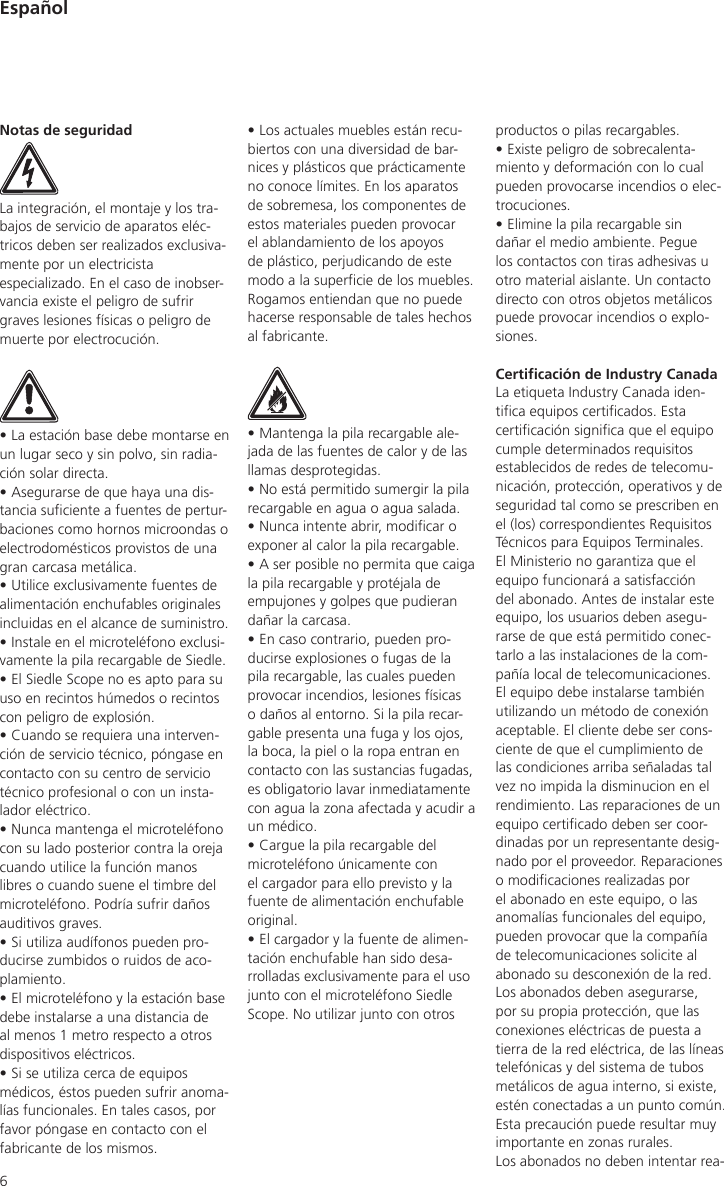 6productos o pilas recargables.• Existe peligro de sobrecalenta-miento y deformación con lo cual pueden provocarse incendios o elec-trocuciones.• Elimine la pila recargable sin dañar el medio ambiente. Pegue los contactos con tiras adhesivas u otro material aislante. Un contacto directo con otros objetos metálicos puede provocar incendios o explo-siones.Certicación de Industry CanadaLa etiqueta Industry Canada iden-tica equipos certicados. Esta certicación signica que el equipo cumple determinados requisitos establecidos de redes de telecomu-nicación, protección, operativos y de seguridad tal como se prescriben en el (los) correspondientes Requisitos Técnicos para Equipos Terminales. El Ministerio no garantiza que el equipo funcionará a satisfacción del abonado. Antes de instalar este equipo, los usuarios deben asegu-rarse de que está permitido conec-tarlo a las instalaciones de la com-pañía local de telecomunicaciones. El equipo debe instalarse también utilizando un método de conexión aceptable. El cliente debe ser cons-ciente de que el cumplimiento de las condiciones arriba señaladas tal vez no impida la disminucion en el rendimiento. Las reparaciones de un equipo certicado deben ser coor-dinadas por un representante desig-nado por el proveedor. Reparaciones o modicaciones realizadas por el abonado en este equipo, o las anomalías funcionales del equipo, pueden provocar que la compañía de telecomunicaciones solicite al abonado su desconexión de la red. Los abonados deben asegurarse, por su propia protección, que las conexiones eléctricas de puesta a tierra de la red eléctrica, de las líneas telefónicas y del sistema de tubos metálicos de agua interno, si existe, estén conectadas a un punto común. Esta precaución puede resultar muy importante en zonas rurales.Los abonados no deben intentar rea-Notas de seguridadLa integración, el montaje y los tra-bajos de servicio de aparatos eléc-tricos deben ser realizados exclusiva-mente por un electricista especializado. En el caso de inobser-vancia existe el peligro de sufrir graves lesiones físicas o peligro de muerte por electrocución.• La estación base debe montarse en un lugar seco y sin polvo, sin radia-ción solar directa.• Asegurarse de que haya una dis-tancia suciente a fuentes de pertur-baciones como hornos microondas o electrodomésticos provistos de una gran carcasa metálica.• Utilice exclusivamente fuentes de alimentación enchufables originales incluidas en el alcance de suministro.• Instale en el microteléfono exclusi-vamente la pila recargable de Siedle.• El Siedle Scope no es apto para su uso en recintos húmedos o recintos con peligro de explosión.• Cuando se requiera una interven-ción de servicio técnico, póngase en contacto con su centro de servicio técnico profesional o con un insta-lador eléctrico.• Nunca mantenga el microteléfono con su lado posterior contra la oreja cuando utilice la función manos libres o cuando suene el timbre del microteléfono. Podría sufrir daños auditivos graves.• Si utiliza audífonos pueden pro-ducirse zumbidos o ruidos de aco-plamiento.• El microteléfono y la estación base debe instalarse a una distancia de al menos 1 metro respecto a otros dispositivos eléctricos.• Si se utiliza cerca de equipos médicos, éstos pueden sufrir anoma-lías funcionales. En tales casos, por favor póngase en contacto con el fabricante de los mismos.• Los actuales muebles están recu-biertos con una diversidad de bar-nices y plásticos que prácticamente no conoce límites. En los aparatos de sobremesa, los componentes de estos materiales pueden provocar el ablandamiento de los apoyos de plástico, perjudicando de este modo a la supercie de los muebles. Rogamos entiendan que no puede hacerse responsable de tales hechos al fabricante.• Mantenga la pila recargable ale-jada de las fuentes de calor y de las llamas desprotegidas.• No está permitido sumergir la pila recargable en agua o agua salada.• Nunca intente abrir, modicar o exponer al calor la pila recargable.• A ser posible no permita que caiga la pila recargable y protéjala de empujones y golpes que pudieran dañar la carcasa.• En caso contrario, pueden pro-ducirse explosiones o fugas de la pila recargable, las cuales pueden provocar incendios, lesiones físicas o daños al entorno. Si la pila recar-gable presenta una fuga y los ojos, la boca, la piel o la ropa entran en contacto con las sustancias fugadas, es obligatorio lavar inmediatamente con agua la zona afectada y acudir a un médico.• Cargue la pila recargable del microteléfono únicamente con el cargador para ello previsto y la fuente de alimentación enchufable original.• El cargador y la fuente de alimen-tación enchufable han sido desa-rrolladas exclusivamente para el uso junto con el microteléfono Siedle Scope. No utilizar junto con otros Español