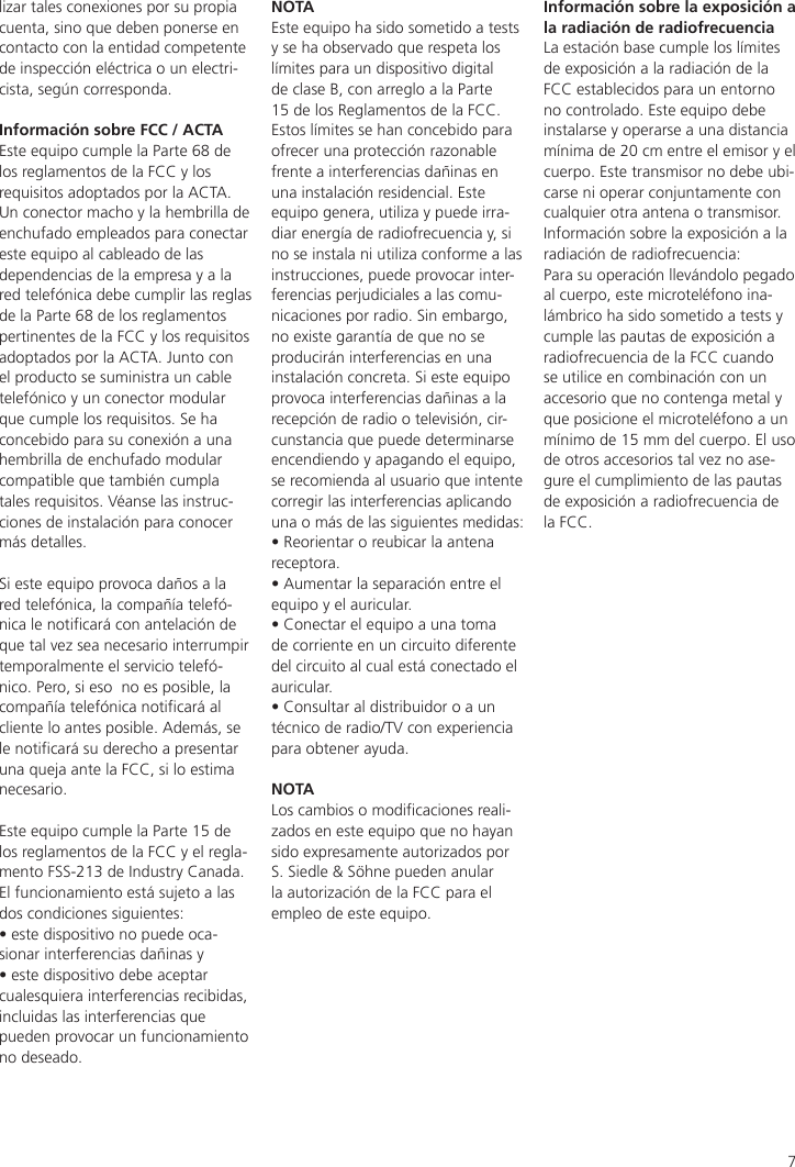 7lizar tales conexiones por su propia cuenta, sino que deben ponerse en contacto con la entidad competente de inspección eléctrica o un electri-cista, según corresponda.Información sobre FCC / ACTAEste equipo cumple la Parte 68 de los reglamentos de la FCC y los requisitos adoptados por la ACTA.Un conector macho y la hembrilla de enchufado empleados para conectar este equipo al cableado de las dependencias de la empresa y a la red telefónica debe cumplir las reglas de la Parte 68 de los reglamentos pertinentes de la FCC y los requisitos adoptados por la ACTA. Junto con el producto se suministra un cable telefónico y un conector modular que cumple los requisitos. Se ha concebido para su conexión a una hembrilla de enchufado modular compatible que también cumpla tales requisitos. Véanse las instruc-ciones de instalación para conocer más detalles.Si este equipo provoca daños a la red telefónica, la compañía telefó-nica le noticará con antelación de que tal vez sea necesario interrumpir temporalmente el servicio telefó-nico. Pero, si eso  no es posible, la compañía telefónica noticará al cliente lo antes posible. Además, se le noticará su derecho a presentar una queja ante la FCC, si lo estima necesario.Este equipo cumple la Parte 15 de los reglamentos de la FCC y el regla-mento FSS-213 de Industry Canada. El funcionamiento está sujeto a las dos condiciones siguientes:• este dispositivo no puede oca-sionar interferencias dañinas y • este dispositivo debe aceptar cualesquiera interferencias recibidas, incluidas las interferencias que pueden provocar un funcionamiento no deseado.NOTAEste equipo ha sido sometido a tests y se ha observado que respeta los límites para un dispositivo digital de clase B, con arreglo a la Parte 15 de los Reglamentos de la FCC. Estos límites se han concebido para ofrecer una protección razonable frente a interferencias dañinas en una instalación residencial. Este equipo genera, utiliza y puede irra-diar energía de radiofrecuencia y, si no se instala ni utiliza conforme a las instrucciones, puede provocar inter-ferencias perjudiciales a las comu-nicaciones por radio. Sin embargo, no existe garantía de que no se producirán interferencias en una instalación concreta. Si este equipo provoca interferencias dañinas a la recepción de radio o televisión, cir-cunstancia que puede determinarse encendiendo y apagando el equipo, se recomienda al usuario que intente corregir las interferencias aplicando una o más de las siguientes medidas:• Reorientar o reubicar la antena receptora.• Aumentar la separación entre el equipo y el auricular.• Conectar el equipo a una toma de corriente en un circuito diferente del circuito al cual está conectado el auricular.• Consultar al distribuidor o a un técnico de radio/TV con experiencia para obtener ayuda.NOTALos cambios o modicaciones reali-zados en este equipo que no hayan sido expresamente autorizados por S. Siedle &amp; Söhne pueden anular la autorización de la FCC para el empleo de este equipo.Información sobre la exposición a la radiación de radiofrecuenciaLa estación base cumple los límites de exposición a la radiación de la FCC establecidos para un entorno no controlado. Este equipo debe instalarse y operarse a una distancia mínima de 20 cm entre el emisor y el cuerpo. Este transmisor no debe ubi-carse ni operar conjuntamente con cualquier otra antena o transmisor.Información sobre la exposición a la radiación de radiofrecuencia:Para su operación llevándolo pegado al cuerpo, este microteléfono ina-lámbrico ha sido sometido a tests y cumple las pautas de exposición a radiofrecuencia de la FCC cuando se utilice en combinación con un accesorio que no contenga metal y que posicione el microteléfono a un mínimo de 15 mm del cuerpo. El uso de otros accesorios tal vez no ase-gure el cumplimiento de las pautas de exposición a radiofrecuencia de la FCC.