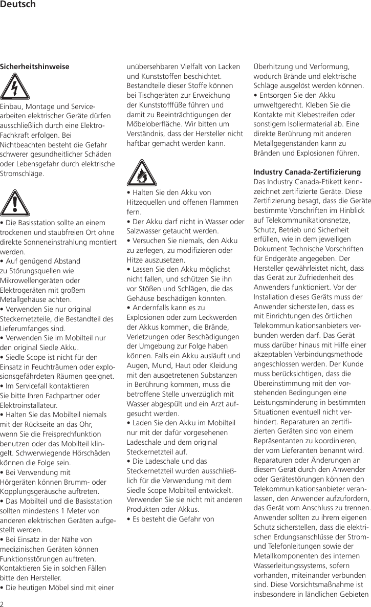 2Überhitzung und Verformung, wodurch Brände und elektrische Schläge ausgelöst werden können.• Entsorgen Sie den Akku umweltgerecht. Kleben Sie die Kontakte mit Klebestreifen oder sonstigem Isoliermaterial ab. Eine direkte Berührung mit anderen Metallgegenständen kann zu Bränden und Explosionen führen.Industry Canada-ZertizierungDas Industry Canada-Etikett kenn-zeichnet zertizierte Geräte. Diese Zertizierung besagt, dass die Geräte bestimmte Vorschriften im Hinblick auf Telekommunikationsnetze, Schutz, Betrieb und Sicherheit erfüllen, wie in dem jeweiligen Dokument Technische Vorschriften für Endgeräte angegeben. Der Hersteller gewährleistet nicht, dass das Gerät zur Zufriedenheit des Anwenders funktioniert. Vor der Installation dieses Geräts muss der Anwender sicherstellen, dass es mit Einrichtungen des örtlichen Telekommunikationsanbieters ver-bunden werden darf. Das Gerät muss darüber hinaus mit Hilfe einer akzeptablen Verbindungsmethode angeschlossen werden. Der Kunde muss berücksichtigen, dass die Übereinstimmung mit den vor-stehenden Bedingungen eine Leistungsminderung in bestimmten Situationen eventuell nicht ver-hindert. Reparaturen an zerti-zierten Geräten sind von einem Repräsentanten zu koordinieren, der vom Lieferanten benannt wird. Reparaturen oder Änderungen an diesem Gerät durch den Anwender oder Gerätestörungen können den Telekommunikationsanbieter veran-lassen, den Anwender aufzufordern, das Gerät vom Anschluss zu trennen. Anwender sollten zu ihrem eigenen Schutz sicherstellen, dass die elektri-schen Erdungsanschlüsse der Strom- und Telefonleitungen sowie der Metallkomponenten des internen Wasserleitungssystems, sofern vorhanden, miteinander verbunden sind. Diese Vorsichtsmaßnahme ist insbesondere in ländlichen Gebieten SicherheitshinweiseEinbau, Montage und Service-arbeiten elektrischer Geräte dürfen ausschließlich durch eine Elektro-Fachkraft erfolgen. Bei Nichtbeachten besteht die Gefahr schwerer gesundheitlicher Schäden oder Lebensgefahr durch elektrische Stromschläge.• Die Basisstation sollte an einem trockenen und staubfreien Ort ohne direkte Sonneneinstrahlung montiert werden.• Auf genügend Abstand zu Störungsquellen wie Mikrowellengeräten oder Elektrogeräten mit großem Metallgehäuse achten.• Verwenden Sie nur original Steckernetzteile, die Bestandteil des Lieferumfanges sind.• Verwenden Sie im Mobilteil nur den original Siedle Akku.• Siedle Scope ist nicht für den Einsatz in Feuchträumen oder explo-sionsgefährdeten Räumen geeignet.• Im Servicefall kontaktieren Sie bitte Ihren Fachpartner oder Elektroinstallateur.• Halten Sie das Mobilteil niemals mit der Rückseite an das Ohr, wenn Sie die Freisprechfunktion benutzen oder das Mobilteil klin-gelt. Schwerwiegende Hörschäden können die Folge sein.• Bei Verwendung mit Hörgeräten können Brumm- oder Kopplungsgeräusche auftreten.• Das Mobilteil und die Basisstation sollten mindestens 1 Meter von anderen elektrischen Geräten aufge-stellt werden.• Bei Einsatz in der Nähe von medizinischen Geräten können Funktionsstörungen auftreten. Kontaktieren Sie in solchen Fällen bitte den Hersteller.• Die heutigen Möbel sind mit einer unübersehbaren Vielfalt von Lacken und Kunststoffen beschichtet. Bestandteile dieser Stoffe können bei Tischgeräten zur Erweichung der Kunststofffüße führen und damit zu Beeinträchtigungen der Möbeloberäche. Wir bitten um Verständnis, dass der Hersteller nicht haftbar gemacht werden kann.• Halten Sie den Akku von Hitzequellen und offenen Flammen fern.• Der Akku darf nicht in Wasser oder Salzwasser getaucht werden.• Versuchen Sie niemals, den Akku zu zerlegen, zu modizieren oder Hitze auszusetzen.• Lassen Sie den Akku möglichst nicht fallen, und schützen Sie ihn vor Stößen und Schlägen, die das Gehäuse beschädigen könnten.• Andernfalls kann es zu Explosionen oder zum Leckwerden der Akkus kommen, die Brände, Verletzungen oder Beschädigungen der Umgebung zur Folge haben können. Falls ein Akku ausläuft und Augen, Mund, Haut oder Kleidung mit den ausgetretenen Substanzen in Berührung kommen, muss die betroffene Stelle unverzüglich mit Wasser abgespült und ein Arzt auf-gesucht werden.• Laden Sie den Akku im Mobilteil nur mit der dafür vorgesehenen Ladeschale und dem original Steckernetzteil auf.• Die Ladeschale und das Steckernetzteil wurden ausschließ-lich für die Verwendung mit dem Siedle Scope Mobilteil entwickelt. Verwenden Sie sie nicht mit anderen Produkten oder Akkus.• Es besteht die Gefahr von Deutsch