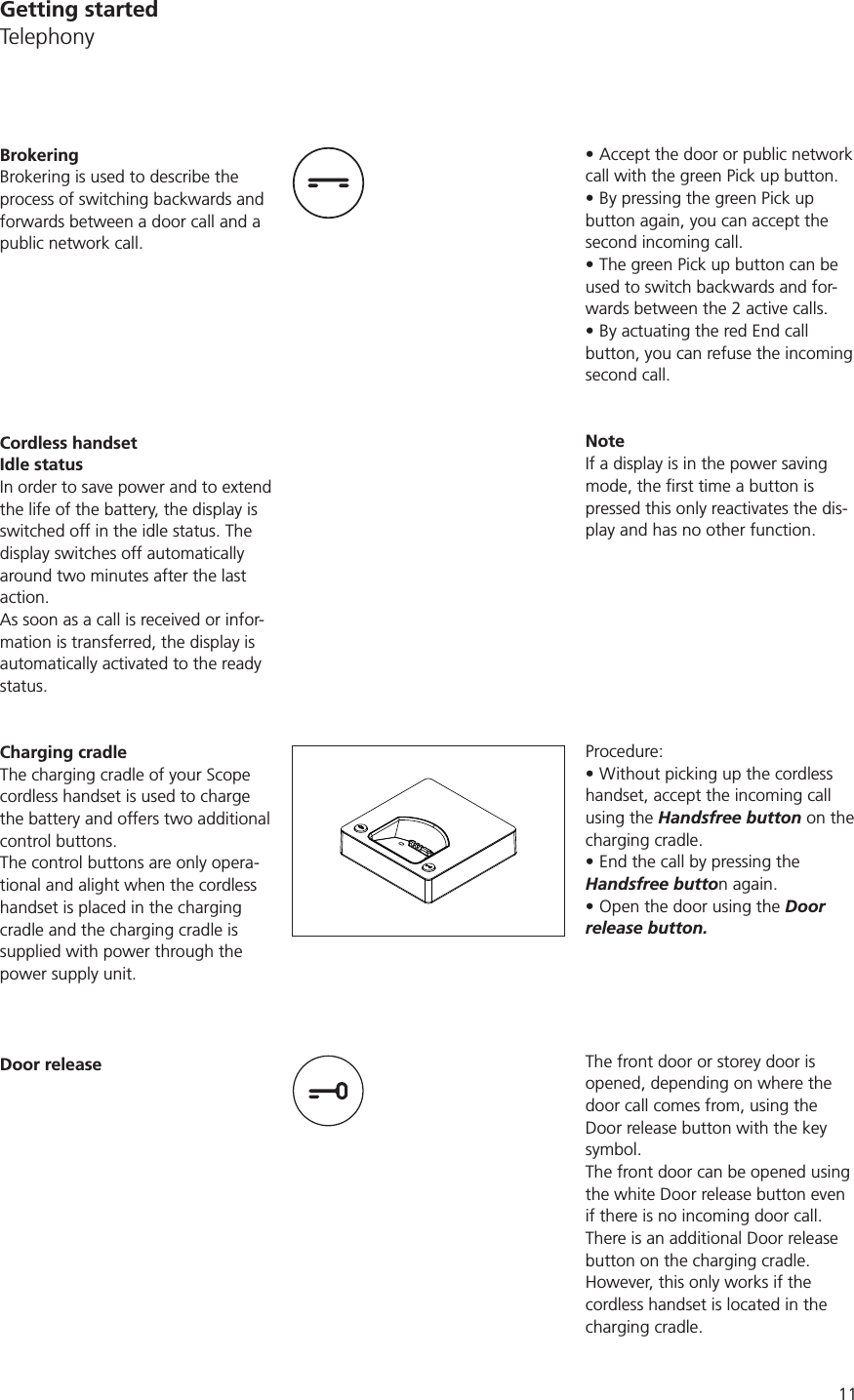 11Accept the door or public network call with the green Pick up button.By pressing the green Pick up button again, you can accept the second incoming call.The green Pick up button can be used to switch backwards and for-wards between the 2 active calls.By actuating the red End call button, you can refuse the incoming second call. NoteIf a display is in the power saving pressed this only reactivates the dis-play and has no other function. Procedure:Without picking up the cordless handset, accept the incoming call using the Handsfree button on the charging cradle.End the call by pressing the Handsfree button again.Open the door using the Door release button.The front door or storey door is opened, depending on where the door call comes from, using the Door release button with the key symbol. The front door can be opened using the white Door release button even if there is no incoming door call.There is an additional Door release button on the charging cradle. However, this only works if the cordless handset is located in the charging cradle. BrokeringBrokering is used to describe the process of switching backwards and forwards between a door call and a public network call. Cordless handsetIdle statusIn order to save power and to extend the life of the battery, the display is switched off in the idle status. The display switches off automatically around two minutes after the last action. As soon as a call is received or infor-mation is transferred, the display is automatically activated to the ready status. Charging cradleThe charging cradle of your Scope cordless handset is used to charge the battery and offers two additional control buttons. The control buttons are only opera-tional and alight when the cordless handset is placed in the charging cradle and the charging cradle is supplied with power through the power supply unit. Door releaseGetting startedTelephony