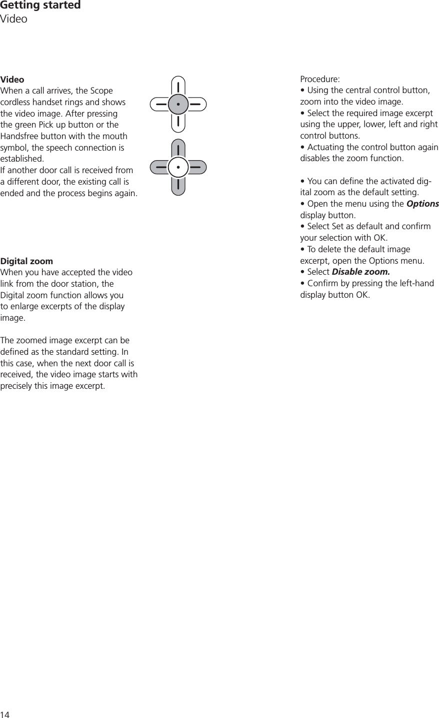 14Procedure:Using the central control button, zoom into the video image. Select the required image excerpt using the upper, lower, left and right control buttons. Actuating the control button again disables the zoom function.-ital zoom as the default setting. Open the menu using the Options display button.your selection with OK.To delete the default image excerpt, open the Options menu.Select Disable zoom. display button OK.VideoWhen a call arrives, the Scope cordless handset rings and shows the video image. After pressing the green Pick up button or the Handsfree button with the mouth symbol, the speech connection is established.If another door call is received from a different door, the existing call is ended and the process begins again. Digital zoomWhen you have accepted the video link from the door station, the Digital zoom function allows you to enlarge excerpts of the display image.The zoomed image excerpt can be this case, when the next door call is received, the video image starts with precisely this image excerpt. Getting startedVideo