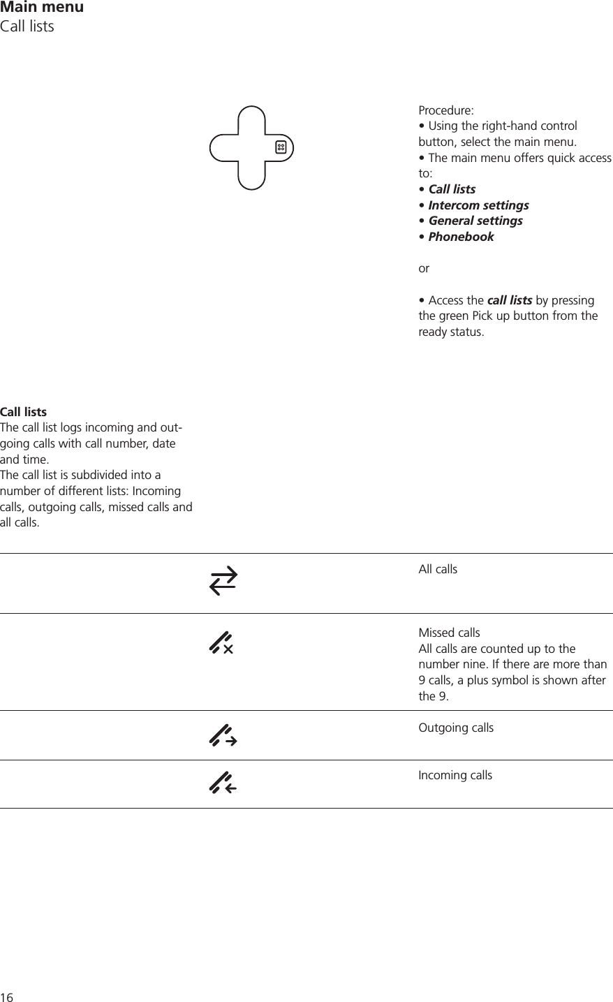 Main menuCall listsProcedure:Using the right-hand control button, select the main menu.The main menu offers quick access to:Call listsIntercom settingsGeneral settingsPhonebookor Access the call lists by pressing the green Pick up button from the ready status.All callsMissed callsAll calls are counted up to the number nine. If there are more than 9 calls, a plus symbol is shown after the 9.Outgoing callsIncoming callsCall listsThe call list logs incoming and out-going calls with call number, date and time.The call list is subdivided into a number of different lists: Incoming calls, outgoing calls, missed calls and all calls.