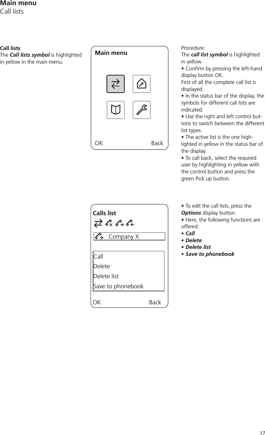 17Procedure:The call list symbol is highlighted in yellow.display button OK.First of all the complete call list is displayed.In the status bar of the display, the symbols for different call lists are indicated. Use the right and left control but-tons to switch between the different list types. The active list is the one high-lighted in yellow in the status bar of the display.To call back, select the required user by highlighting in yellow with the control button and press the green Pick up button.To edit the call lists, press the Options display button. Here, the following functions are offered:CallDeleteDelete listSave to phonebookCall listsThe Call lists symbol is highlighted in yellow in the main menu. Main menuOK BackCalls list         Company XCallDeleteDelete listSave to phonebookOK BackMain menuCall lists