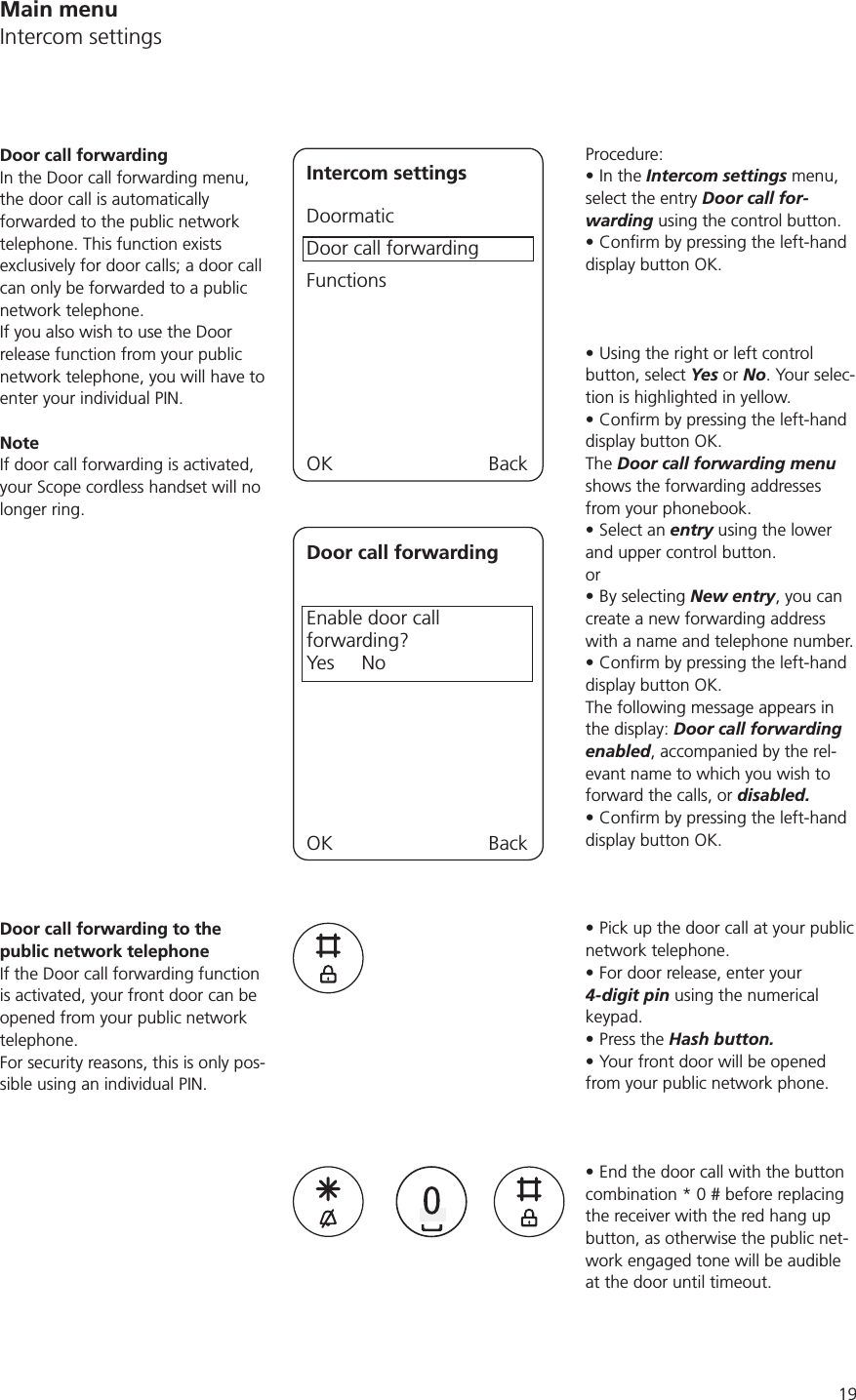 19Procedure:In the Intercom settings menu, select the entry Door call for-warding using the control button.display button OK.Using the right or left control button, select Yes or No. Your selec-tion is highlighted in yellow.display button OK.The Door call forwarding menu shows the forwarding addresses from your phonebook.Select an entry using the lower and upper control button.or By selecting New entry, you can create a new forwarding address with a name and telephone number.display button OK.The following message appears in the display: Door call forwarding enabled, accompanied by the rel-evant name to which you wish to forward the calls, or disabled. display button OK.Pick up the door call at your public network telephone.For door release, enter your 4-digit pin using the numerical keypad.Press the Hash button.Your front door will be opened from your public network phone. End the door call with the button combination * 0 # before replacing the receiver with the red hang up button, as otherwise the public net-work engaged tone will be audible at the door until timeout.Door call forwardingIn the Door call forwarding menu, the door call is automatically forwarded to the public network telephone. This function exists exclusively for door calls; a door call can only be forwarded to a public network telephone.If you also wish to use the Door release function from your public network telephone, you will have to enter your individual PIN. NoteIf door call forwarding is activated, your Scope cordless handset will no longer ring.Intercom settingsDoormaticDoor call forwardingFunctionsOK BackDoor call forwardingEnable door call  forwarding?Yes     NoOK BackDoor call forwarding to the public network telephoneIf the Door call forwarding function is activated, your front door can be opened from your public network telephone. For security reasons, this is only pos-sible using an individual PIN.Main menuIntercom settings